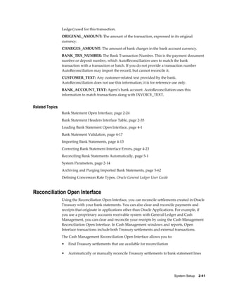 Ledger) used for this transaction.
                 ORIGINAL_AMOUNT: The amount of the transaction, expressed in its original
                 currency.
                 CHARGES_AMOUNT: The amount of bank charges in the bank account currency.
                 BANK_TRX_NUMBER: The Bank Transaction Number. This is the payment document
                 number or deposit number, which AutoReconciliation uses to match the bank
                 transaction with a transaction or batch. If you do not provide a transaction number
                 AutoReconciliation may import the record, but cannot reconcile it.
                 CUSTOMER_TEXT: Any customer-related text provided by the bank.
                 AutoReconciliation does not use this information; it is for reference use only.
                 BANK_ACCOUNT_TEXT: Agent's bank account. AutoReconciliation uses this
                 information to match transactions along with INVOICE_TEXT.


Related Topics
                 Bank Statement Open Interface, page 2-24
                 Bank Statement Headers Interface Table, page 2-35
                 Loading Bank Statement Open Interface, page 4-1
                 Bank Statement Validation, page 4-17
                 Importing Bank Statements, page 4-13
                 Correcting Bank Statement Interface Errors, page 4-23
                 Reconciling Bank Statements Automatically, page 5-1
                 System Parameters, page 2-14
                 Archiving and Purging Imported Bank Statements, page 5-62
                 Defining Conversion Rate Types, Oracle General Ledger User Guide



Reconciliation Open Interface
                 Using the Reconciliation Open Interface, you can reconcile settlements created in Oracle
                 Treasury with your bank statements. You can also clear and reconcile payments and
                 receipts that originate in applications other than Oracle Applications. For example, if
                 you use a proprietary accounts receivable system with General Ledger and Cash
                 Management, you can clear and reconcile your receipts by using the Cash Management
                 Reconciliation Open Interface. In Cash Management windows and reports, Open
                 Interface transactions include both Treasury settlements and external transactions.
                 The Cash Management Reconciliation Open Interface allows you to:
                 •   Find Treasury settlements that are available for reconciliation

                 •   Automatically or manually reconcile Treasury settlements to bank statement lines




                                                                                        System Setup    2-41
 