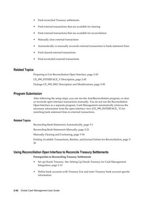 •   Find reconciled Treasury settlements

                 •   Find external transactions that are available for clearing

                 •   Find external transactions that are available for reconciliation

                 •   Manually clear external transactions

                 •   Automatically or manually reconcile external transactions to bank statement lines

                 •   Find cleared external transactions

                 •   Find reconciled external transactions



Related Topics
                 Preparing to Use Reconciliation Open Interface, page 2-43
                 CE_999_INTERFACE_V Description, page 2-45
                 Package CE_999_PKG Description and Modifications, page 2-50


Program Submission
                 After following the setup steps, you can run the AutoReconciliation program, or clear
                 or reconcile open interface transactions manually. You do not run the Reconciliation
                 Open Interface as a separate program. Cash Management automatically retrieves the
                 necessary information from the open interface view (CE_999_INTERFACE_ V) for
                 matching bank statement lines to external transactions.


Related Topics
                 Reconciling Bank Statements Automatically, page 5-1
                 Reconciling Bank Statements Manually, page 5-21
                 Manually Clearing and Unclearing, page 5-54
                 Finding Available Transactions, Batches, and Journal Entries for Reconciliation, page 5-
                 26


Using Reconciliation Open Interface to Reconcile Treasury Settlements
                 Prerequisites to Reconciling Treasury Settlements
                 •   Set up Oracle Treasury. See: Setting Up Oracle Treasury for Cash Management
                     Integration, page 2-13

                 •   Define bank accounts with Treasury Use and enter Treasury bank account specific
                     information.




2-42    Oracle Cash Management User Guide
 
