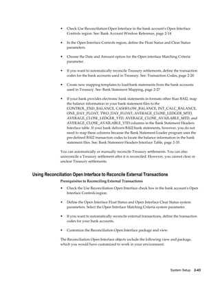 •   Check Use Reconciliation Open Interface in the bank account's Open Interface
                  Controls region. See: Bank Account Window Reference, page 2-14

              •   In the Open Interface Controls region, define the Float Status and Clear Status
                  parameters.

              •   Choose the Date and Amount option for the Open interface Matching Criteria
                  parameter.

              •   If you want to automatically reconcile Treasury settlements, define the transaction
                  codes for the bank accounts used in Treasury. See: Transaction Codes, page 2-20

              •   Create new mapping templates to load bank statements from the bank accounts
                  used in Treasury. See: Bank Statement Mapping, page 2-27

              •   If your bank provides electronic bank statements in formats other than BAI2, map
                  the balance information in your bank statement files to the
                  CONTROL_END_BALANCE, CASHFLOW_BALANCE, INT_CALC_BALANCE,
                  ONE_DAY_FLOAT, TWO_DAY_FLOAT, AVERAGE_CLOSE_LEDGER_MTD,
                  AVERAGE_CLOSE_LEDGER_YTD, AVERAGE_CLOSE_AVAILABLE_MTD, and
                  AVERAGE_CLOSE_AVAILABLE_YTD columns in the Bank Statement Headers
                  Interface table. If your bank delivers BAI2 bank statements, however, you do not
                  need to map these columns because the Bank Statement Loader program uses the
                  pre-defined BAI2 transaction codes to locate the balance information in the bank
                  statement files. See: Bank Statement Headers Interface Table, page 2-35.

              You can automatically or manually reconcile Treasury settlements. You can also
              unreconcile a Treasury settlement after it is reconciled. However, you cannot clear or
              unclear Treasury settlements.


Using Reconciliation Open Interface to Reconcile External Transactions
              Prerequisites to Reconciling External Transactions
              •   Check the Use Reconciliation Open Interface check box in the bank account's Open
                  Interface Controls region.

              •   Define the Open Interface Float Status and Open Interface Clear Status system
                  parameters. Select the Open Interface Matching Criteria system parameter.

              •   If you want to automatically reconcile external transactions, define the transaction
                  codes for your bank accounts.

              •   Customize the Reconciliation Open Interface package and view.

              The Reconciliation Open Interface objects include the following view and package,
              which you would have customized to work in your environment:




                                                                                    System Setup    2-43
 