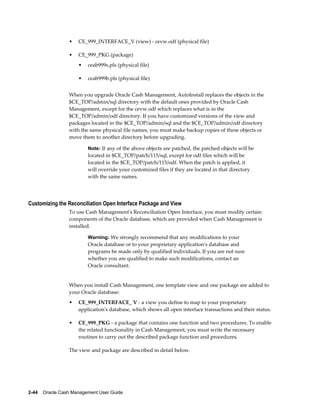 •   CE_999_INTERFACE_V (view) - cevw.odf (physical file)

                 •   CE_999_PKG (package)
                     •   ceab999s.pls (physical file)

                     •   ceab999b.pls (physical file)


                 When you upgrade Oracle Cash Management, AutoInstall replaces the objects in the
                 $CE_TOP/admin/sql directory with the default ones provided by Oracle Cash
                 Management, except for the cevw.odf which replaces what is in the
                 $CE_TOP/admin/odf directory. If you have customized versions of the view and
                 packages located in the $CE_TOP/admin/sql and the $CE_TOP/admin/odf directory
                 with the same physical file names, you must make backup copies of these objects or
                 move them to another directory before upgrading.

                         Note: If any of the above objects are patched, the patched objects will be
                         located in $CE_TOP/patch/115/sql, except for odf files which will be
                         located in the $CE_TOP/patch/115/odf. When the patch is applied, it
                         will override your customized files if they are located in that directory
                         with the same names.




Customizing the Reconciliation Open Interface Package and View
                 To use Cash Management's Reconciliation Open Interface, you must modify certain
                 components of the Oracle database, which are provided when Cash Management is
                 installed.

                         Warning: We strongly recommend that any modifications to your
                         Oracle database or to your proprietary application's database and
                         programs be made only by qualified individuals. If you are not sure
                         whether you are qualified to make such modifications, contact an
                         Oracle consultant.


                 When you install Cash Management, one template view and one package are added to
                 your Oracle database:
                 •   CE_999_INTERFACE_ V - a view you define to map to your proprietary
                     application's database, which shows all open interface transactions and their status.

                 •   CE_999_PKG - a package that contains one function and two procedures. To enable
                     the related functionality in Cash Management, you must write the necessary
                     routines to carry out the described package function and procedures.

                 The view and package are described in detail below.




2-44    Oracle Cash Management User Guide
 