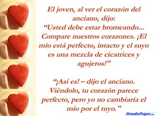 El joven, al ver el corazón del anciano, dijo: “ Usted debe estar bromeando... Compare nuestros corazones. ¡El mío está perfecto, intacto y el suyo es una mezcla de cicatrices y agujeros!" “ ¡Así es! – dijo el anciano. Viéndolo, tu corazón parece perfecto, pero yo no cambiaría el mío por el tuyo." 