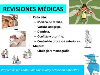Problemas más habituales de salud y actuación ante ellos
REVISIONES MÉDICAS
• Cada año:
– Médico de familia.
– Vacuna antigripal.
– Dentista.
– Oculista y otorrino.
– Control de procesos anteriores.
• Mujeres:
– Citología y mamografía.
 