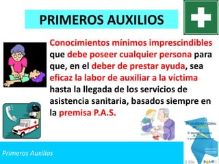 Primeros Auxilios
Conocimientos mínimos imprescindibles
que debe poseer cualquier persona para
que, en el deber de prestar ayuda, sea
eficaz la labor de auxiliar a la víctima
hasta la llegada de los servicios de
asistencia sanitaria, basados siempre en
la premisa P.A.S.
PRIMEROS AUXILIOS
 