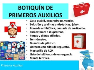 Primeros Auxilios
BOTIQUÍN DE
PRIMEROS AUXILIOS
• Gasa estéril, esparadrapo, vendas.
• Solución y toallitas antisépticas, jabón.
• Pomada antibiótica, pomada de corticoide.
• Paracetamol e ibuprofeno.
• Pinzas y tijeras afiladas.
• Termómetro.
• Guantes de plástico.
• Linterna con pilas de repuesto.
• Mascarilla de RCP.
• Lista de teléfonos de emergencia.
• Manta térmica.
 