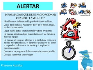 Primeros Auxilios
ALERTAR
INFORMACIÓN QUE DEBE PROPORCIONAR
CUANDO LLAME AL 112
• Identificarse e informar del lugar desde donde se llama.
• Causa de la llamada: Accidente, dolor en el pecho, ahogo,
perdida de conciencia......
• Lugar exacto donde se encuentra la víctima o víctimas
• En caso de accidente, tipo, circunstancias, nº de heridos y
posibles riesgos.
• En caso de un colapso: informar si la perdida de conciencia
ha sido o no presenciada, el tiempo de evolución, así como
si responde a ordenes o a estímulos y si respira o no
espontáneamente.
• Conteste a las preguntas de la manera más escueta posible.
• Cuelgue siempre en último lugar.
 