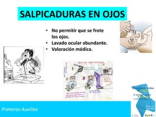 Primeros Auxilios
SALPICADURAS EN OJOS
• No permitir que se frote
los ojos.
• Lavado ocular abundante.
• Valoración médica.
 
