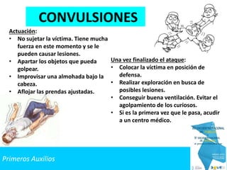 Primeros Auxilios
CONVULSIONES
Actuación:
• No sujetar la víctima. Tiene mucha
fuerza en este momento y se le
pueden causar lesiones.
• Apartar los objetos que pueda
golpear.
• Improvisar una almohada bajo la
cabeza.
• Aflojar las prendas ajustadas.
Una vez finalizado el ataque:
• Colocar la víctima en posición de
defensa.
• Realizar exploración en busca de
posibles lesiones.
• Conseguir buena ventilación. Evitar el
agolpamiento de los curiosos.
• Si es la primera vez que le pasa, acudir
a un centro médico.
 