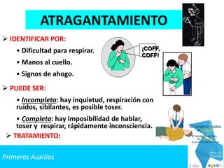 Primeros Auxilios
ATRAGANTAMIENTO
 IDENTIFICAR POR:
• Dificultad para respirar.
• Manos al cuello.
• Signos de ahogo.
 PUEDE SER:
• Incompleta: hay inquietud, respiración con
ruidos, sibilantes, es posible toser.
• Completa: hay imposibilidad de hablar,
toser y respirar, rápidamente inconsciencia.
¡COFF,
COFF!
 TRATAMIENTO:
 