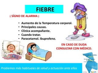 Problemas más habituales de salud y actuación ante ellos
FIEBRE
• Aumento de la Temperatura corporal.
• Principales causas.
• Clínica acompañante.
• Cuando tratar.
• Paracetamol. Ibuprofeno.
EN CASO DE DUDA
CONSULTAR CON MÉDICO.
¡ SÍGNO DE ALARMA ¡
 