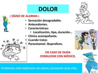 Problemas más habituales de salud y actuación ante ellos
DOLOR
• Sensación desagradable.
• Antecedentes.
• Características:
• Localización, tipo, duración…
• Clínica acompañante.
• Cuando tratar.
• Paracetamol. Ibuprofeno.
EN CASO DE DUDA
CONSULTAR CON MÉDICO.
¡ SÍGNO DE ALARMA ¡
 