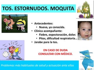 Problemas más habituales de salud y actuación ante ellos
TOS. ESTORNUDOS. MOQUITA
• Antecedentes:
• Nueva, ya conocida.
• Clínica acompañante:
• Fiebre, expectoración, dolor.
• Pitos, dificultad respiratoria…
• Jarabe para la tos.
EN CASO DE DUDA
CONSULTAR CON MÉDICO.
 