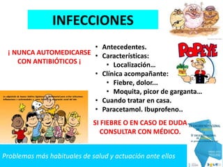 Problemas más habituales de salud y actuación ante ellos
INFECCIONES
• Antecedentes.
• Características:
• Localización…
• Clínica acompañante:
• Fiebre, dolor...
• Moquita, picor de garganta…
• Cuando tratar en casa.
• Paracetamol. Ibuprofeno..
SI FIEBRE O EN CASO DE DUDA
CONSULTAR CON MÉDICO.
¡ NUNCA AUTOMEDICARSE
CON ANTIBIÓTICOS ¡
 