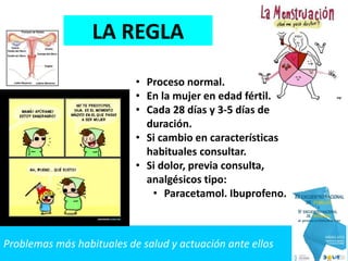 Problemas más habituales de salud y actuación ante ellos
LA REGLA
• Proceso normal.
• En la mujer en edad fértil.
• Cada 28 días y 3-5 días de
duración.
• Si cambio en características
habituales consultar.
• Si dolor, previa consulta,
analgésicos tipo:
• Paracetamol. Ibuprofeno.
 