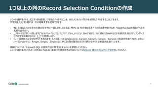 25
1つ以上の列のRecord Selection Conditionの作成
レコード選択条件は、式エディタを使用して手動で作成することも、あるいはそのいずれかを使用して作成することもできます。
文字列を入力する際には、次の特殊文字を使用できます。
• %: 0 個以上の文字の任意の文字列に一致します。たとえば、Mc% は Mcで始まるすべての名前を検索するか、%bob%にbobを含むすべての
名前を含めます。
• _:単一の文字に一致します(ワイルドカードとして)。たとえば、「Sm_th」には、Smで始まり、thで終わるSmithなどの名前が含まれます。アンダース
コア文字を検索するには、[_]" を使用します。
• [..]: 範囲または文字のセットを含みます。たとえば、[CK]ars[eo]には、Carsen, Karsen, Carson, Karsonいう名前が含まれており、または
[M-Z]ingerでは、 Ringer, Singer, Zinger.など、MとZの間の最初の文字で終わるすべての単語が含まれています。
詳細については、Transact-SQL の使用方法に関するドキュメントを参照してください。
レコード選択条件フィルターの作成に SQLite 演算子を使用できる内容についてはSQLite 構文のフィルタリングを参照してください。
 