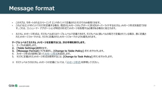 43
Message format
• このタブは、サポートされるストリーミング エンドポイントで定義されたタスクでのみ使用できます。
• このようなエンドポイントでタスクを定義する場合、既定の[メッセージのレプリケート]形式をオーバーライドするカスタム メッセージ形式を指定できま
す。これは、コンシューマー アプリケーションが特定の形式でメッセージを処理する必要がある場合に役立ちます。
• カスタム メッセージ形式は、タスクレベルまたはテーブル レベルで定義できます。タスクレベルと表レベルの両方で定義されている場合、表に定義さ
れたメッセージフォーマットは、タスクに定義されたメッセージフォーマットよりも優先されます。
テーブル レベルでカスタム メッセージを定義するには、次の手順を実行します。
1. テーブルを選択します。
2. [Table Settings]の開きます。
3. [Message Format] タブを選択し、[Change to Table Policy] ボタンをクリックします。
4. メッセージ形式の説明に従ってメッセージ形式を設定します。
5. タスクに定義されたメッセージ形式を使用するには、[Change to Task Policy] ボタンをクリックします。
※ タスク レベルでのカスタム メッセージの定義については、「メッセージ形式」を参照してください。
 