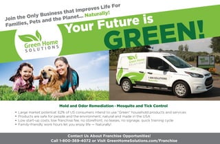 Join the Only Business that Improves Life For
Families, Pets and the Planet... Naturally!
Large market potential: 62% of US consumers intend to use “Green” household products and services
Products are safe for people and the environment; natural and made in the USA
Low start-up costs; low franchise fee, no storefront, no leases, no signage, quick training cycle
Family-friendly work hours let you enjoy life — Naturally!
Mold and Odor Remediation Mosquito and Tick Control
Your Future is
GREEN!®
Call 1-800-369-4072 or Visit GreenHomeSolutions.com/Franchise
Contact Us About Franchise Opportunities!
 