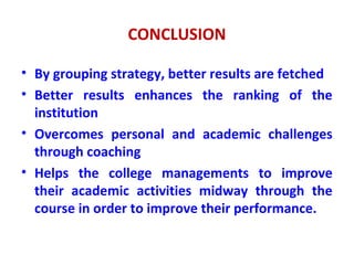 CONCLUSION
• By grouping strategy, better results are fetched
• Better results enhances the ranking of the
institution
• Overcomes personal and academic challenges
through coaching
• Helps the college managements to improve
their academic activities midway through the
course in order to improve their performance.
 