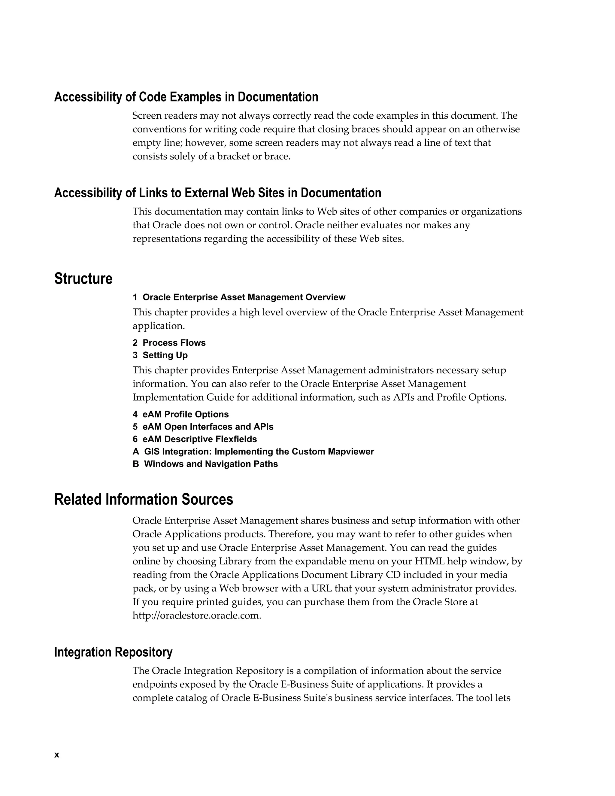 Accessibility of Code Examples in Documentation
Screen readers may not always correctly read the code examples in this document. The
conventions for writing code require that closing braces should appear on an otherwise
empty line; however, some screen readers may not always read a line of text that
consists solely of a bracket or brace.

Accessibility of Links to External Web Sites in Documentation
This documentation may contain links to Web sites of other companies or organizations
that Oracle does not own or control. Oracle neither evaluates nor makes any
representations regarding the accessibility of these Web sites.

Structure
1  Oracle Enterprise Asset Management Overview

This chapter provides a high level overview of the Oracle Enterprise Asset Management
application.
2  Process Flows
3  Setting Up

This chapter provides Enterprise Asset Management administrators necessary setup
information. You can also refer to the Oracle Enterprise Asset Management
Implementation Guide for additional information, such as APIs and Profile Options.
4  eAM Profile Options
5  eAM Open Interfaces and APIs
6  eAM Descriptive Flexfields
A  GIS Integration: Implementing the Custom Mapviewer
B  Windows and Navigation Paths

Related Information Sources
Oracle Enterprise Asset Management shares business and setup information with other
Oracle Applications products. Therefore, you may want to refer to other guides when
you set up and use Oracle Enterprise Asset Management. You can read the guides
online by choosing Library from the expandable menu on your HTML help window, by
reading from the Oracle Applications Document Library CD included in your media
pack, or by using a Web browser with a URL that your system administrator provides.
If you require printed guides, you can purchase them from the Oracle Store at
http://oraclestore.oracle.com.

Integration Repository
The Oracle Integration Repository is a compilation of information about the service
endpoints exposed by the Oracle E-Business Suite of applications. It provides a
complete catalog of Oracle E-Business Suite's business service interfaces. The tool lets

x

 