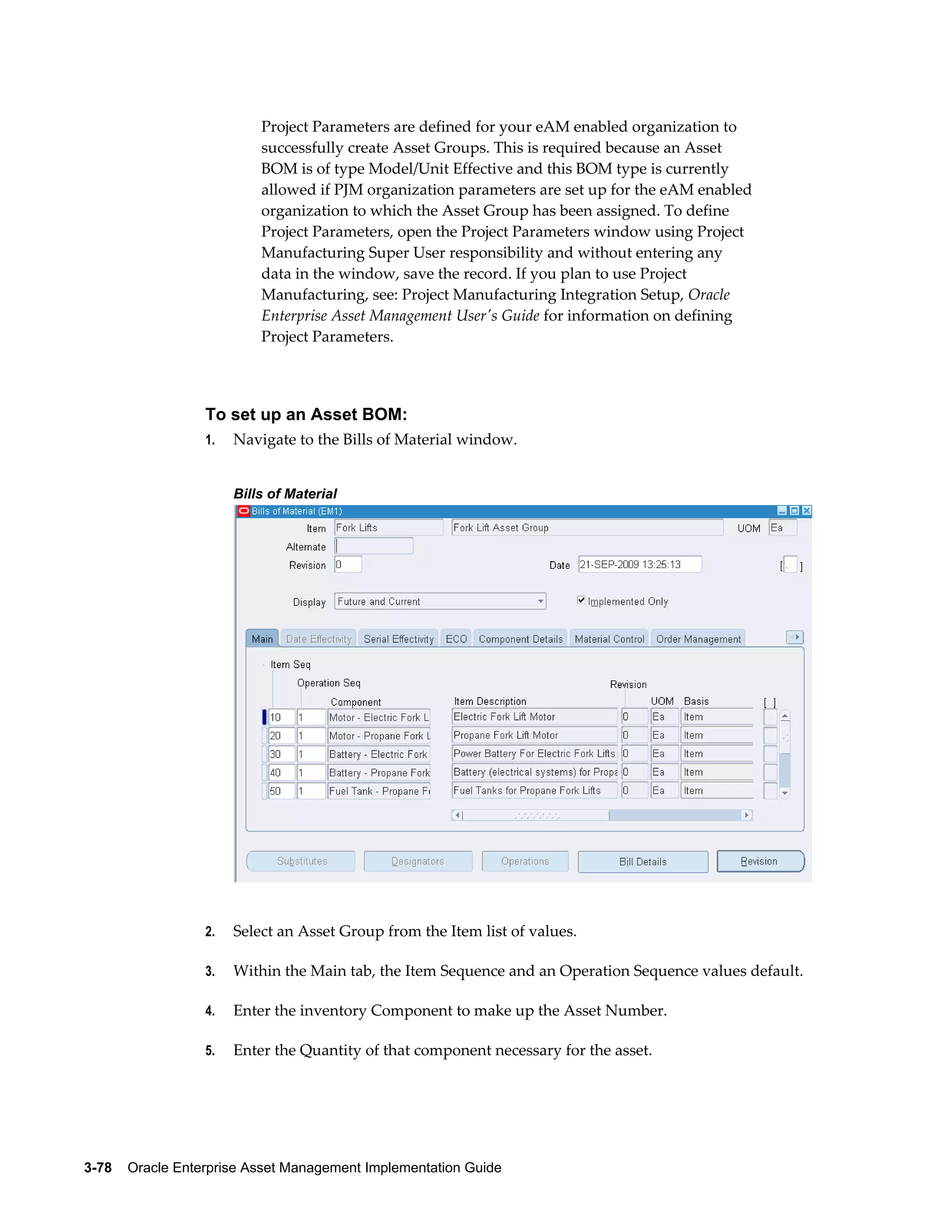 Project Parameters are defined for your eAM enabled organization to
successfully create Asset Groups. This is required because an Asset
BOM is of type Model/Unit Effective and this BOM type is currently
allowed if PJM organization parameters are set up for the eAM enabled
organization to which the Asset Group has been assigned. To define
Project Parameters, open the Project Parameters window using Project
Manufacturing Super User responsibility and without entering any
data in the window, save the record. If you plan to use Project
Manufacturing, see: Project Manufacturing Integration Setup, Oracle
Enterprise Asset Management User's Guide for information on defining
Project Parameters.

To set up an Asset BOM:
1.

Navigate to the Bills of Material window.
Bills of Material

2.

Select an Asset Group from the Item list of values.

3.

Within the Main tab, the Item Sequence and an Operation Sequence values default.

4.

Enter the inventory Component to make up the Asset Number.

5.

Enter the Quantity of that component necessary for the asset.

3-78    Oracle Enterprise Asset Management Implementation Guide

 