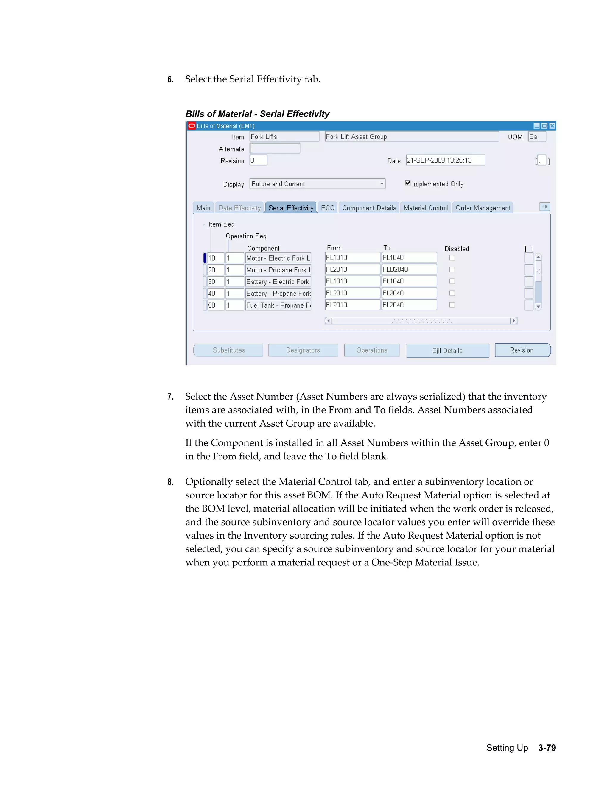 6.

Select the Serial Effectivity tab.
Bills of Material - Serial Effectivity

7.

Select the Asset Number (Asset Numbers are always serialized) that the inventory
items are associated with, in the From and To fields. Asset Numbers associated
with the current Asset Group are available.
If the Component is installed in all Asset Numbers within the Asset Group, enter 0
in the From field, and leave the To field blank.

8.

Optionally select the Material Control tab, and enter a subinventory location or
source locator for this asset BOM. If the Auto Request Material option is selected at
the BOM level, material allocation will be initiated when the work order is released,
and the source subinventory and source locator values you enter will override these
values in the Inventory sourcing rules. If the Auto Request Material option is not
selected, you can specify a source subinventory and source locator for your material
when you perform a material request or a One-Step Material Issue.

Setting Up    3-79

 