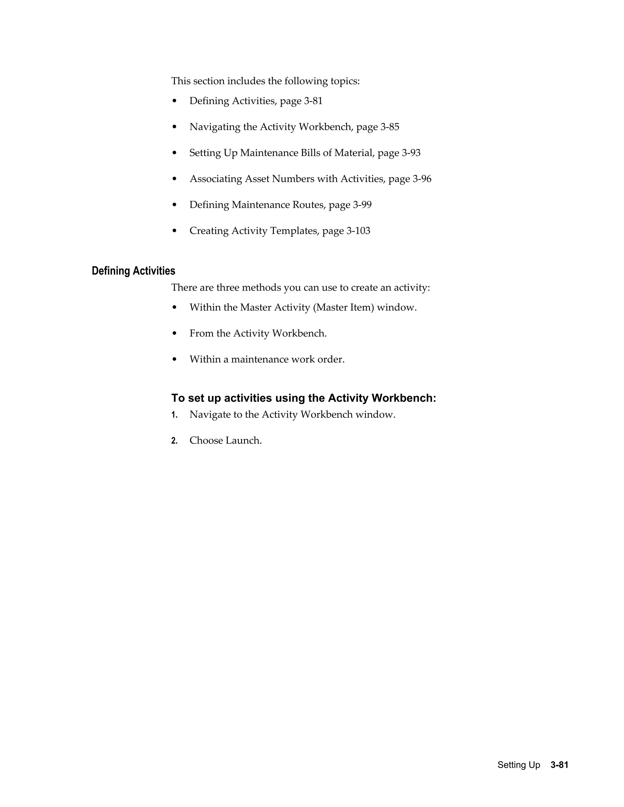 This section includes the following topics:
•

Defining Activities, page 3-81

•

Navigating the Activity Workbench, page 3-85

•

Setting Up Maintenance Bills of Material, page 3-93

•

Associating Asset Numbers with Activities, page 3-96

•

Defining Maintenance Routes, page 3-99

•

Creating Activity Templates, page 3-103

Defining Activities
There are three methods you can use to create an activity:
•

Within the Master Activity (Master Item) window.

•

From the Activity Workbench.

•

Within a maintenance work order.

To set up activities using the Activity Workbench:
1.

Navigate to the Activity Workbench window.

2.

Choose Launch.

Setting Up    3-81

 