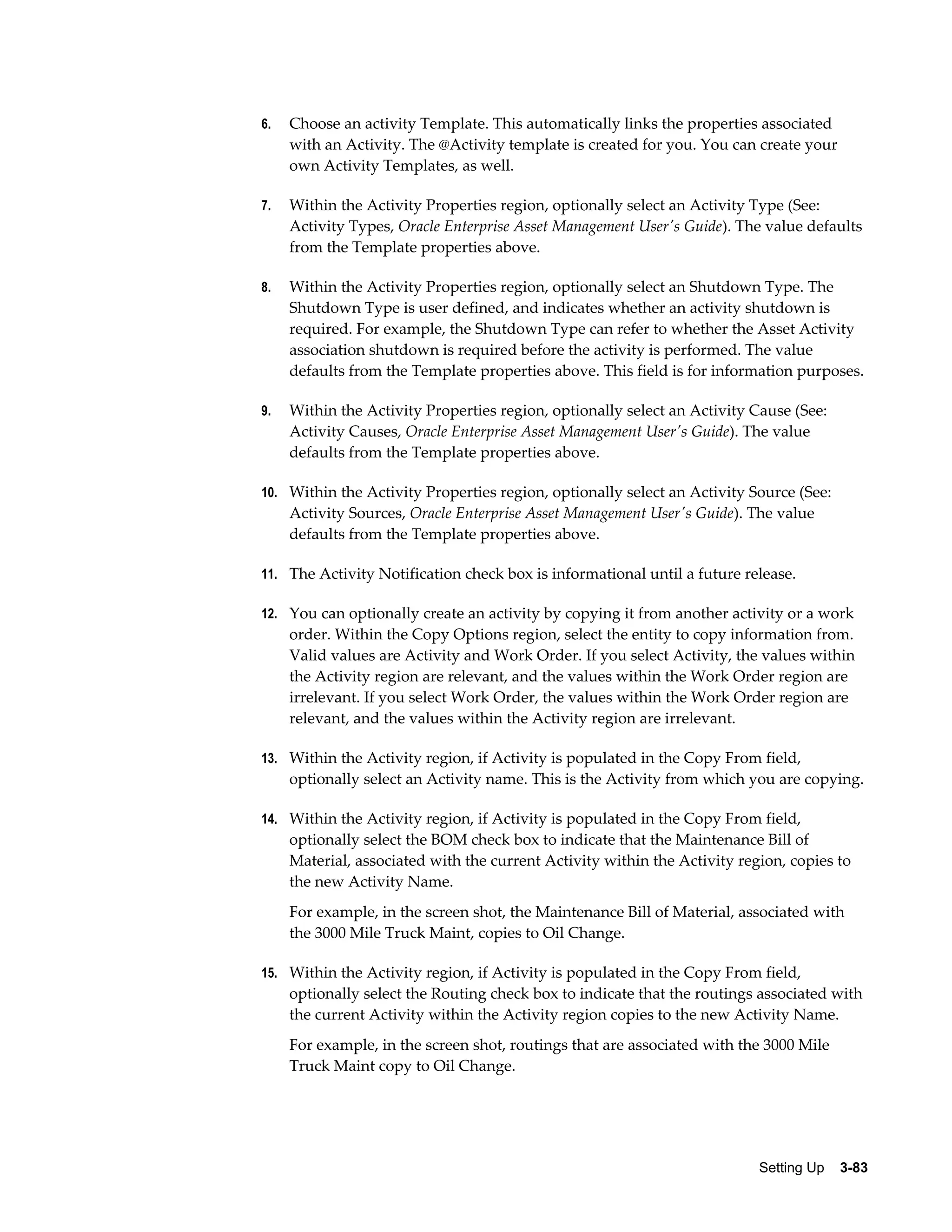 6.

Choose an activity Template. This automatically links the properties associated
with an Activity. The @Activity template is created for you. You can create your
own Activity Templates, as well.

7.

Within the Activity Properties region, optionally select an Activity Type (See:
Activity Types, Oracle Enterprise Asset Management User's Guide). The value defaults
from the Template properties above.

8.

Within the Activity Properties region, optionally select an Shutdown Type. The
Shutdown Type is user defined, and indicates whether an activity shutdown is
required. For example, the Shutdown Type can refer to whether the Asset Activity
association shutdown is required before the activity is performed. The value
defaults from the Template properties above. This field is for information purposes.

9.

Within the Activity Properties region, optionally select an Activity Cause (See:
Activity Causes, Oracle Enterprise Asset Management User's Guide). The value
defaults from the Template properties above.

10. Within the Activity Properties region, optionally select an Activity Source (See:

Activity Sources, Oracle Enterprise Asset Management User's Guide). The value
defaults from the Template properties above.
11. The Activity Notification check box is informational until a future release.
12. You can optionally create an activity by copying it from another activity or a work

order. Within the Copy Options region, select the entity to copy information from.
Valid values are Activity and Work Order. If you select Activity, the values within
the Activity region are relevant, and the values within the Work Order region are
irrelevant. If you select Work Order, the values within the Work Order region are
relevant, and the values within the Activity region are irrelevant.
13. Within the Activity region, if Activity is populated in the Copy From field,

optionally select an Activity name. This is the Activity from which you are copying.
14. Within the Activity region, if Activity is populated in the Copy From field,

optionally select the BOM check box to indicate that the Maintenance Bill of
Material, associated with the current Activity within the Activity region, copies to
the new Activity Name.
For example, in the screen shot, the Maintenance Bill of Material, associated with
the 3000 Mile Truck Maint, copies to Oil Change.
15. Within the Activity region, if Activity is populated in the Copy From field,

optionally select the Routing check box to indicate that the routings associated with
the current Activity within the Activity region copies to the new Activity Name.
For example, in the screen shot, routings that are associated with the 3000 Mile
Truck Maint copy to Oil Change.

Setting Up    3-83

 