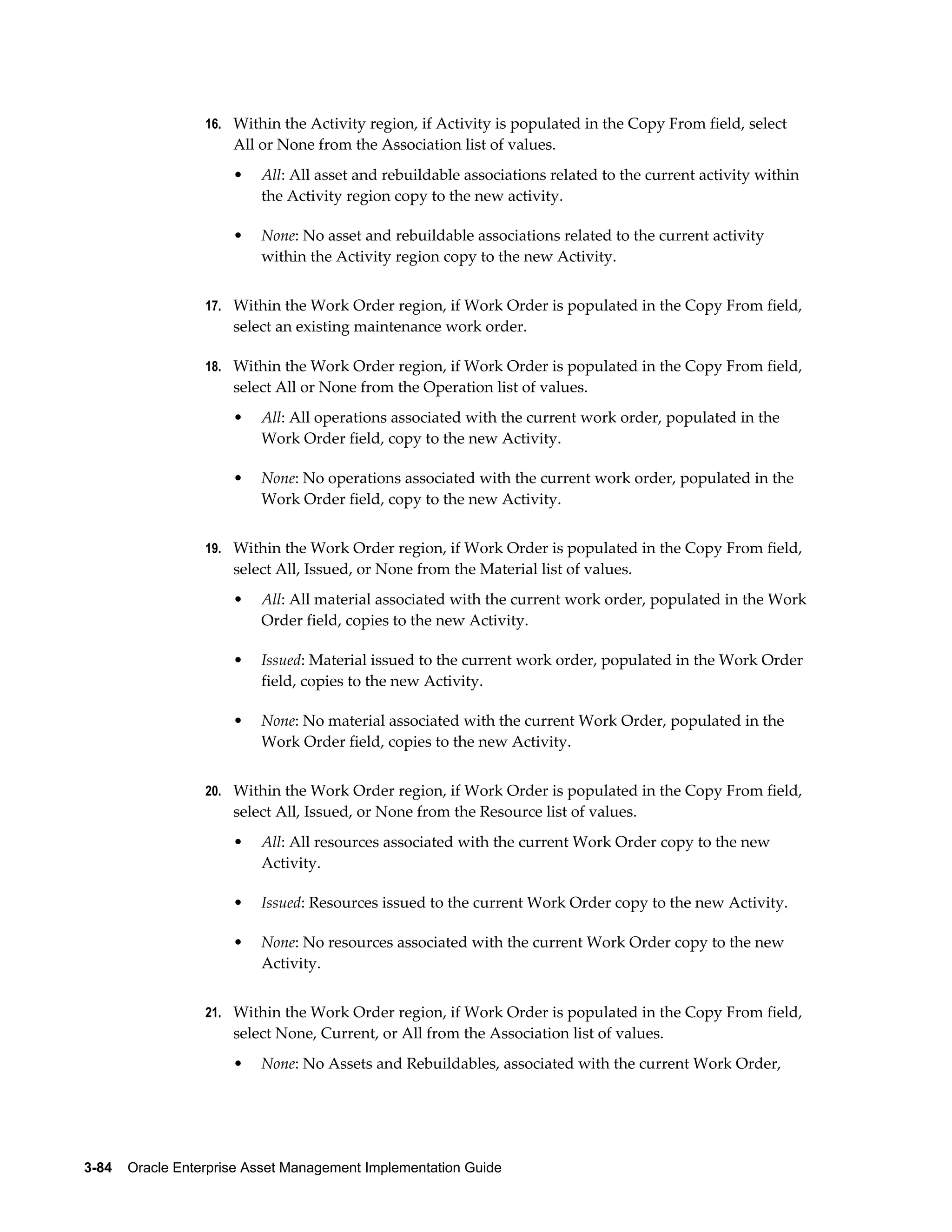 16. Within the Activity region, if Activity is populated in the Copy From field, select

All or None from the Association list of values.
•

All: All asset and rebuildable associations related to the current activity within
the Activity region copy to the new activity.

•

None: No asset and rebuildable associations related to the current activity
within the Activity region copy to the new Activity.

17. Within the Work Order region, if Work Order is populated in the Copy From field,

select an existing maintenance work order.
18. Within the Work Order region, if Work Order is populated in the Copy From field,

select All or None from the Operation list of values.
•

All: All operations associated with the current work order, populated in the
Work Order field, copy to the new Activity.

•

None: No operations associated with the current work order, populated in the
Work Order field, copy to the new Activity.

19. Within the Work Order region, if Work Order is populated in the Copy From field,

select All, Issued, or None from the Material list of values.
•

All: All material associated with the current work order, populated in the Work
Order field, copies to the new Activity.

•

Issued: Material issued to the current work order, populated in the Work Order
field, copies to the new Activity.

•

None: No material associated with the current Work Order, populated in the
Work Order field, copies to the new Activity.

20. Within the Work Order region, if Work Order is populated in the Copy From field,

select All, Issued, or None from the Resource list of values.
•

All: All resources associated with the current Work Order copy to the new
Activity.

•

Issued: Resources issued to the current Work Order copy to the new Activity.

•

None: No resources associated with the current Work Order copy to the new
Activity.

21. Within the Work Order region, if Work Order is populated in the Copy From field,

select None, Current, or All from the Association list of values.
•

None: No Assets and Rebuildables, associated with the current Work Order,

3-84    Oracle Enterprise Asset Management Implementation Guide

 