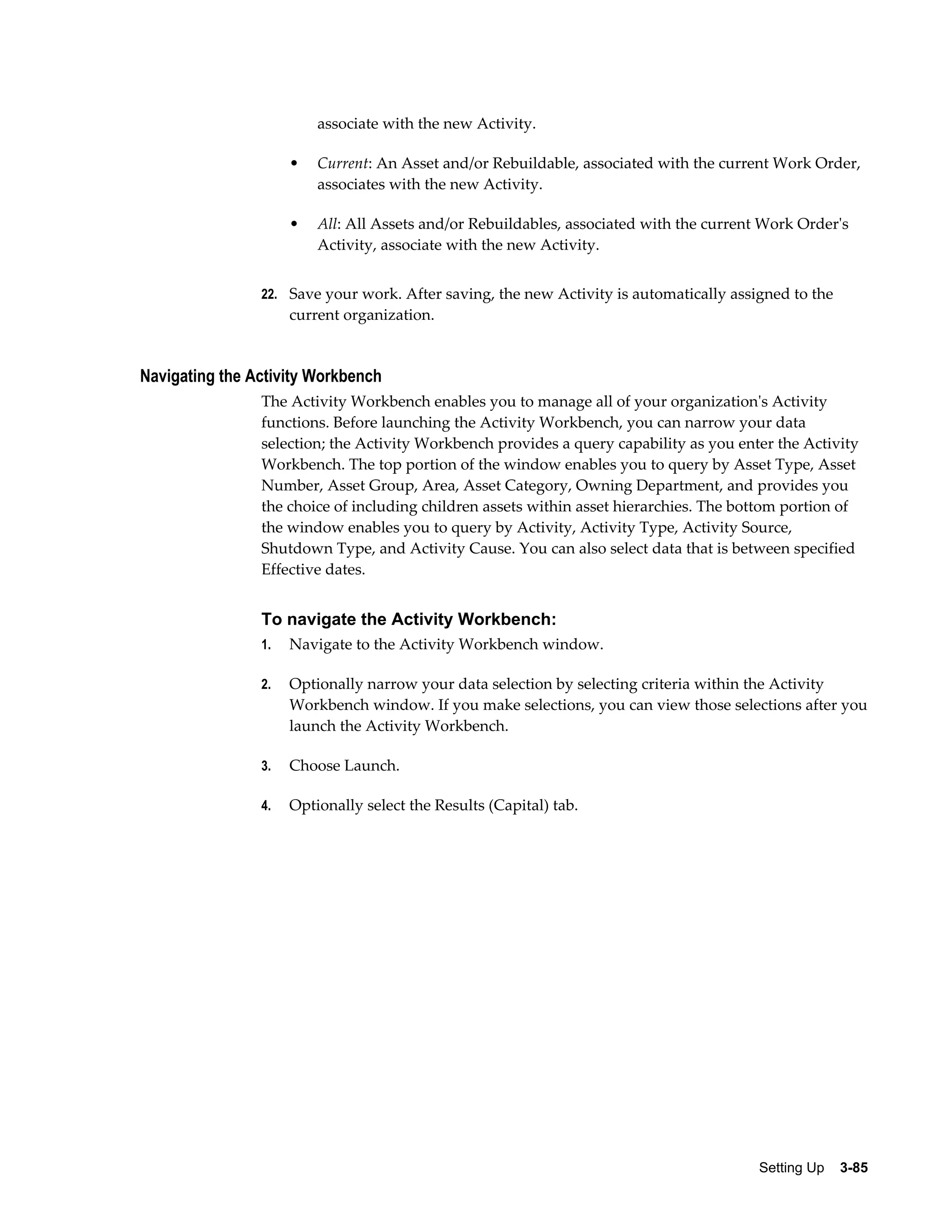 associate with the new Activity.
•

Current: An Asset and/or Rebuildable, associated with the current Work Order,
associates with the new Activity.

•

All: All Assets and/or Rebuildables, associated with the current Work Order's
Activity, associate with the new Activity.

22. Save your work. After saving, the new Activity is automatically assigned to the

current organization.

Navigating the Activity Workbench
The Activity Workbench enables you to manage all of your organization's Activity
functions. Before launching the Activity Workbench, you can narrow your data
selection; the Activity Workbench provides a query capability as you enter the Activity
Workbench. The top portion of the window enables you to query by Asset Type, Asset
Number, Asset Group, Area, Asset Category, Owning Department, and provides you
the choice of including children assets within asset hierarchies. The bottom portion of
the window enables you to query by Activity, Activity Type, Activity Source,
Shutdown Type, and Activity Cause. You can also select data that is between specified
Effective dates.

To navigate the Activity Workbench:
1.

Navigate to the Activity Workbench window.

2.

Optionally narrow your data selection by selecting criteria within the Activity
Workbench window. If you make selections, you can view those selections after you
launch the Activity Workbench.

3.

Choose Launch.

4.

Optionally select the Results (Capital) tab.

Setting Up    3-85

 