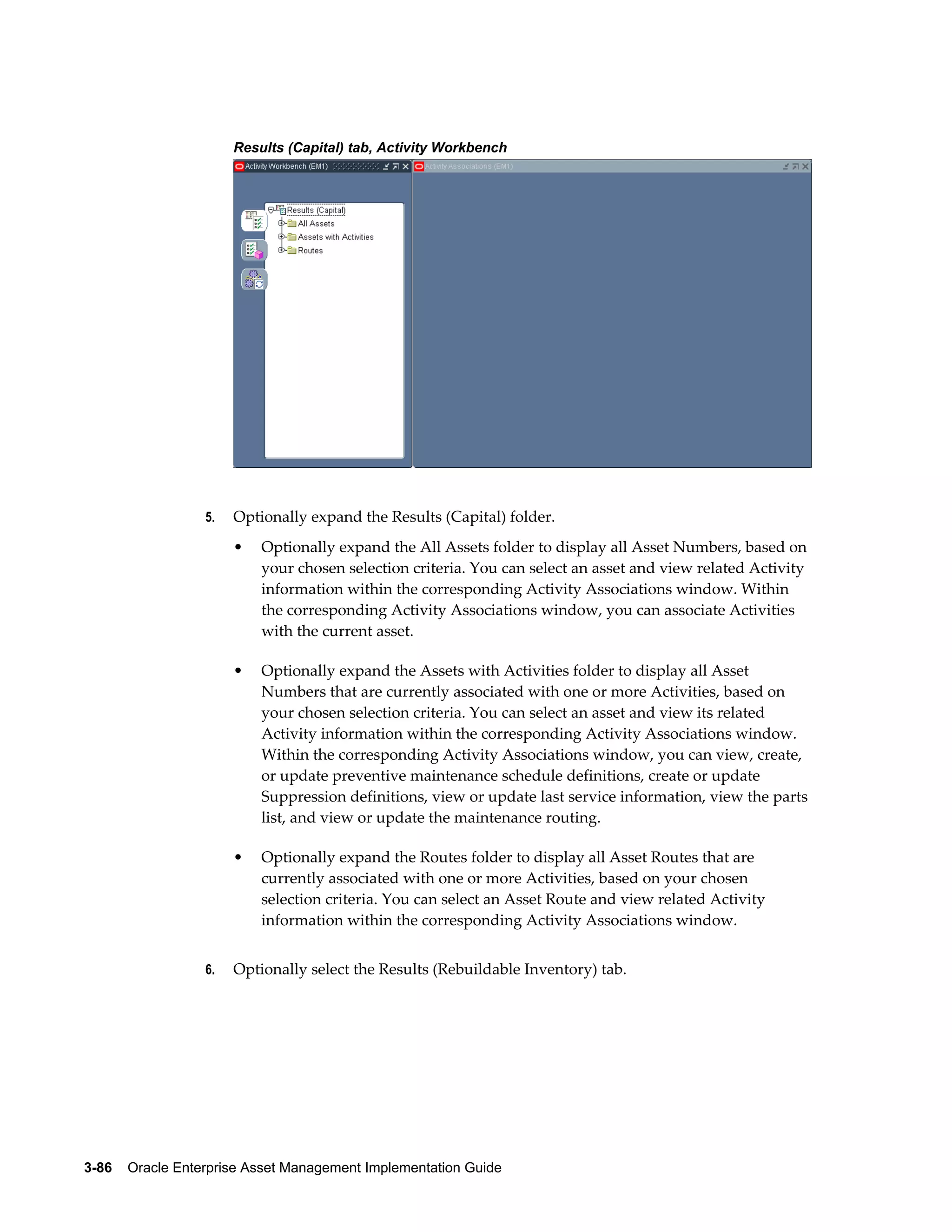 Results (Capital) tab, Activity Workbench

5.

Optionally expand the Results (Capital) folder.
•

•

Optionally expand the Assets with Activities folder to display all Asset
Numbers that are currently associated with one or more Activities, based on
your chosen selection criteria. You can select an asset and view its related
Activity information within the corresponding Activity Associations window.
Within the corresponding Activity Associations window, you can view, create,
or update preventive maintenance schedule definitions, create or update
Suppression definitions, view or update last service information, view the parts
list, and view or update the maintenance routing.

•

6.

Optionally expand the All Assets folder to display all Asset Numbers, based on
your chosen selection criteria. You can select an asset and view related Activity
information within the corresponding Activity Associations window. Within
the corresponding Activity Associations window, you can associate Activities
with the current asset.

Optionally expand the Routes folder to display all Asset Routes that are
currently associated with one or more Activities, based on your chosen
selection criteria. You can select an Asset Route and view related Activity
information within the corresponding Activity Associations window.

Optionally select the Results (Rebuildable Inventory) tab.

3-86    Oracle Enterprise Asset Management Implementation Guide

 