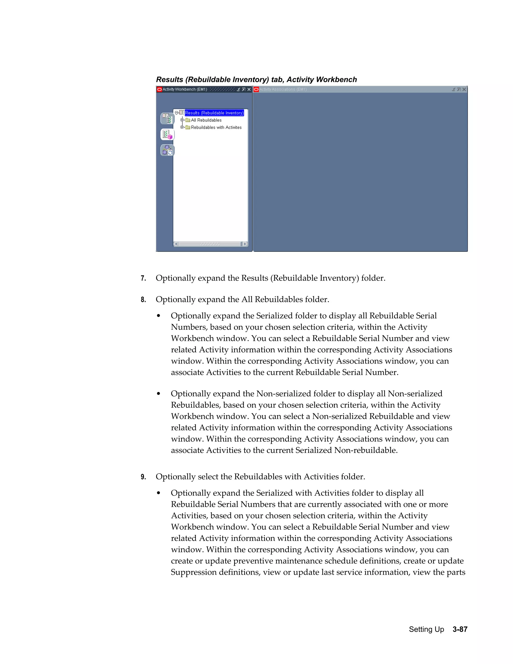 Results (Rebuildable Inventory) tab, Activity Workbench

7.

Optionally expand the Results (Rebuildable Inventory) folder.

8.

Optionally expand the All Rebuildables folder.
•

•

9.

Optionally expand the Serialized folder to display all Rebuildable Serial
Numbers, based on your chosen selection criteria, within the Activity
Workbench window. You can select a Rebuildable Serial Number and view
related Activity information within the corresponding Activity Associations
window. Within the corresponding Activity Associations window, you can
associate Activities to the current Rebuildable Serial Number.
Optionally expand the Non-serialized folder to display all Non-serialized
Rebuildables, based on your chosen selection criteria, within the Activity
Workbench window. You can select a Non-serialized Rebuildable and view
related Activity information within the corresponding Activity Associations
window. Within the corresponding Activity Associations window, you can
associate Activities to the current Serialized Non-rebuildable.

Optionally select the Rebuildables with Activities folder.
•

Optionally expand the Serialized with Activities folder to display all
Rebuildable Serial Numbers that are currently associated with one or more
Activities, based on your chosen selection criteria, within the Activity
Workbench window. You can select a Rebuildable Serial Number and view
related Activity information within the corresponding Activity Associations
window. Within the corresponding Activity Associations window, you can
create or update preventive maintenance schedule definitions, create or update
Suppression definitions, view or update last service information, view the parts

Setting Up    3-87

 