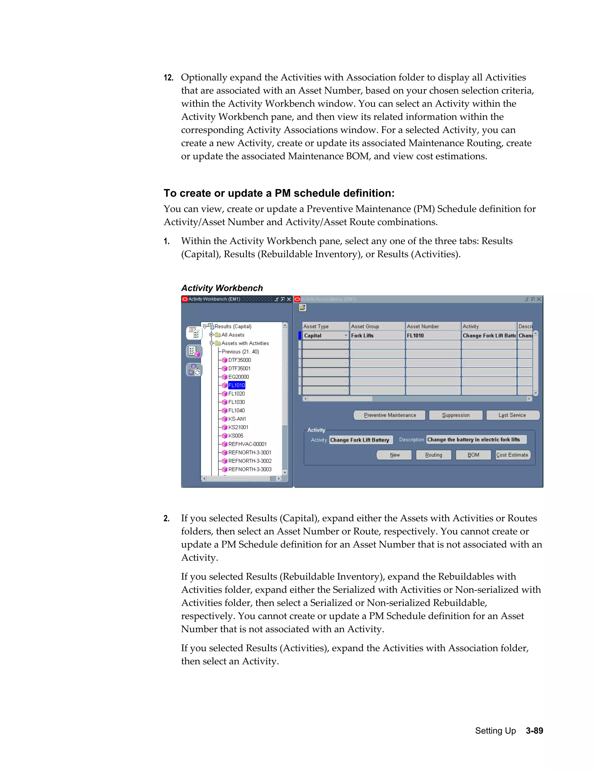 12. Optionally expand the Activities with Association folder to display all Activities

that are associated with an Asset Number, based on your chosen selection criteria,
within the Activity Workbench window. You can select an Activity within the
Activity Workbench pane, and then view its related information within the
corresponding Activity Associations window. For a selected Activity, you can
create a new Activity, create or update its associated Maintenance Routing, create
or update the associated Maintenance BOM, and view cost estimations.

To create or update a PM schedule definition:
You can view, create or update a Preventive Maintenance (PM) Schedule definition for
Activity/Asset Number and Activity/Asset Route combinations.
1.

Within the Activity Workbench pane, select any one of the three tabs: Results
(Capital), Results (Rebuildable Inventory), or Results (Activities).
Activity Workbench

2.

If you selected Results (Capital), expand either the Assets with Activities or Routes
folders, then select an Asset Number or Route, respectively. You cannot create or
update a PM Schedule definition for an Asset Number that is not associated with an
Activity.
If you selected Results (Rebuildable Inventory), expand the Rebuildables with
Activities folder, expand either the Serialized with Activities or Non-serialized with
Activities folder, then select a Serialized or Non-serialized Rebuildable,
respectively. You cannot create or update a PM Schedule definition for an Asset
Number that is not associated with an Activity.
If you selected Results (Activities), expand the Activities with Association folder,
then select an Activity.

Setting Up    3-89

 