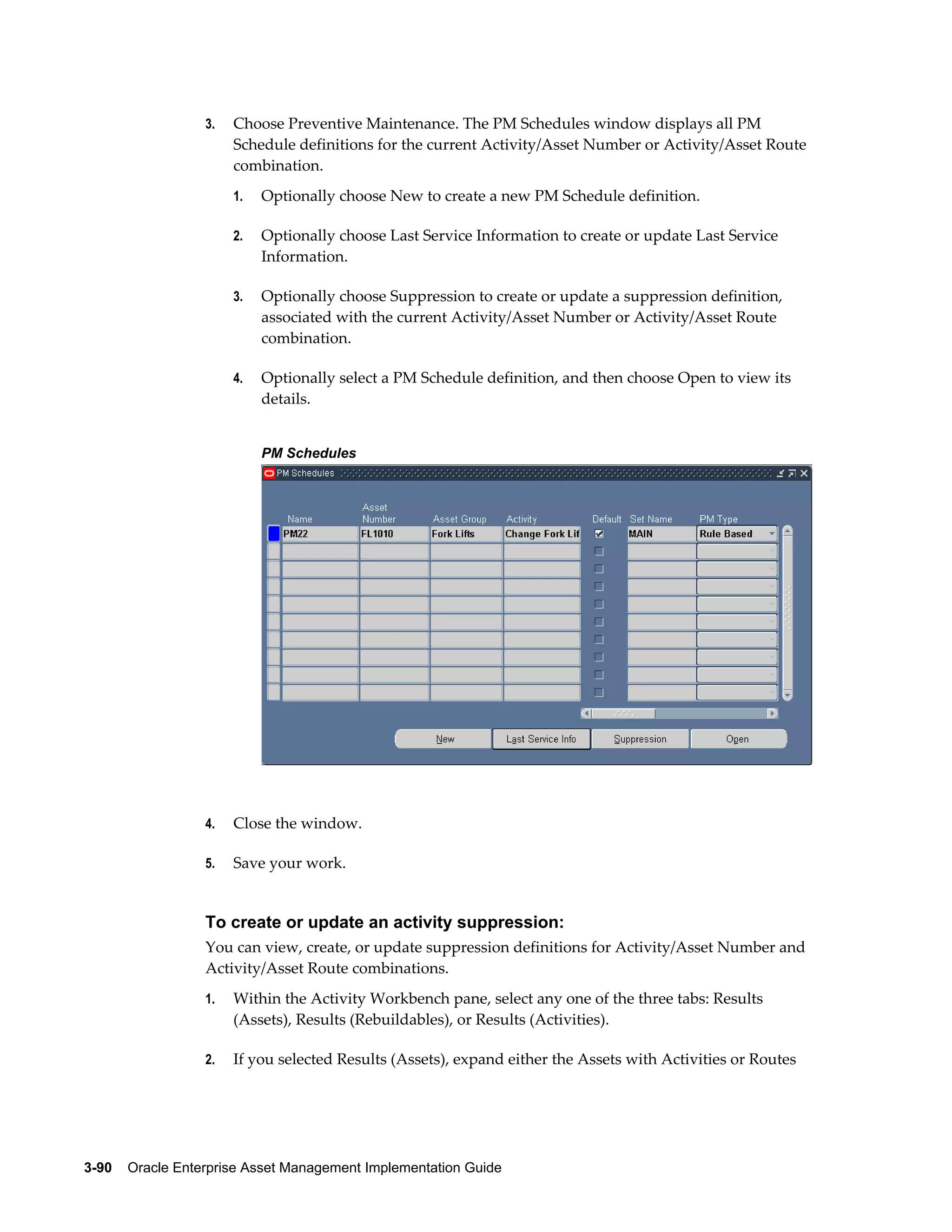3.

Choose Preventive Maintenance. The PM Schedules window displays all PM
Schedule definitions for the current Activity/Asset Number or Activity/Asset Route
combination.
1.

Optionally choose New to create a new PM Schedule definition.

2.

Optionally choose Last Service Information to create or update Last Service
Information.

3.

Optionally choose Suppression to create or update a suppression definition,
associated with the current Activity/Asset Number or Activity/Asset Route
combination.

4.

Optionally select a PM Schedule definition, and then choose Open to view its
details.
PM Schedules

4.

Close the window.

5.

Save your work.

To create or update an activity suppression:
You can view, create, or update suppression definitions for Activity/Asset Number and
Activity/Asset Route combinations.
1.

Within the Activity Workbench pane, select any one of the three tabs: Results
(Assets), Results (Rebuildables), or Results (Activities).

2.

If you selected Results (Assets), expand either the Assets with Activities or Routes

3-90    Oracle Enterprise Asset Management Implementation Guide

 