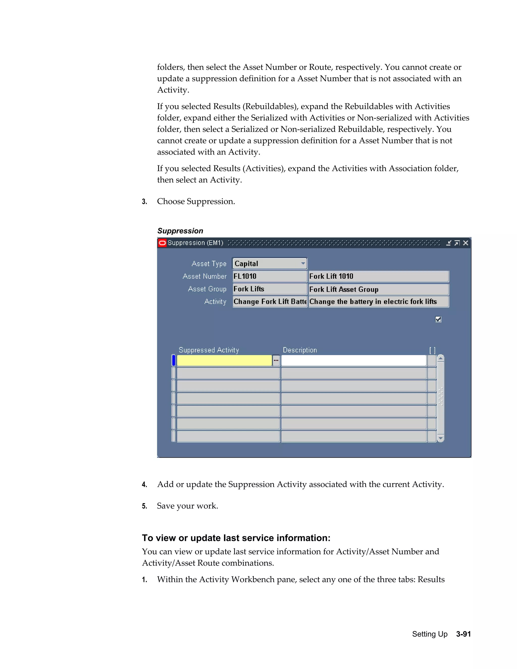 folders, then select the Asset Number or Route, respectively. You cannot create or
update a suppression definition for a Asset Number that is not associated with an
Activity.
If you selected Results (Rebuildables), expand the Rebuildables with Activities
folder, expand either the Serialized with Activities or Non-serialized with Activities
folder, then select a Serialized or Non-serialized Rebuildable, respectively. You
cannot create or update a suppression definition for a Asset Number that is not
associated with an Activity.
If you selected Results (Activities), expand the Activities with Association folder,
then select an Activity.
3.

Choose Suppression.
Suppression

4.

Add or update the Suppression Activity associated with the current Activity.

5.

Save your work.

To view or update last service information:
You can view or update last service information for Activity/Asset Number and
Activity/Asset Route combinations.
1.

Within the Activity Workbench pane, select any one of the three tabs: Results

Setting Up    3-91

 