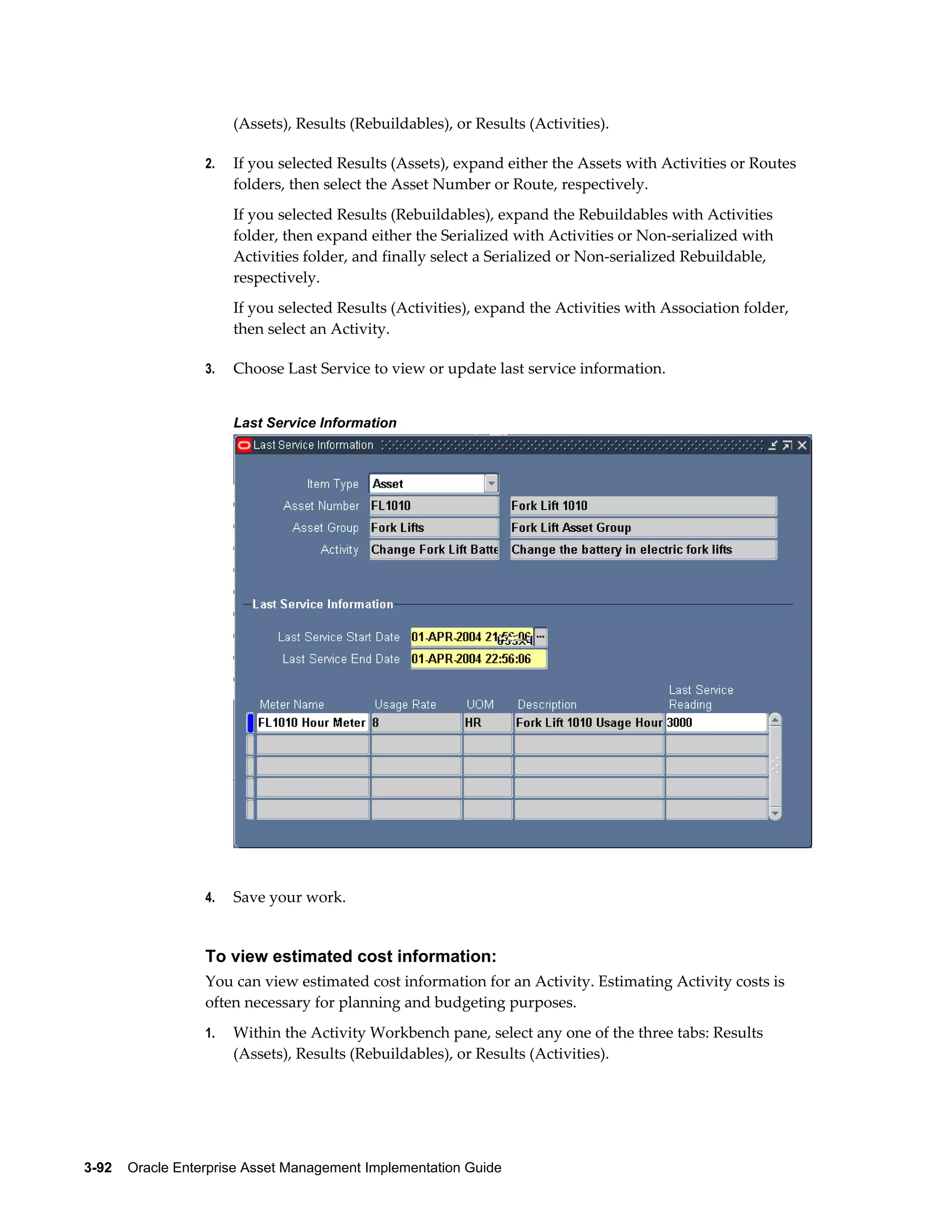 (Assets), Results (Rebuildables), or Results (Activities).
2.

If you selected Results (Assets), expand either the Assets with Activities or Routes
folders, then select the Asset Number or Route, respectively.
If you selected Results (Rebuildables), expand the Rebuildables with Activities
folder, then expand either the Serialized with Activities or Non-serialized with
Activities folder, and finally select a Serialized or Non-serialized Rebuildable,
respectively.
If you selected Results (Activities), expand the Activities with Association folder,
then select an Activity.

3.

Choose Last Service to view or update last service information.
Last Service Information

4.

Save your work.

To view estimated cost information:
You can view estimated cost information for an Activity. Estimating Activity costs is
often necessary for planning and budgeting purposes.
1.

Within the Activity Workbench pane, select any one of the three tabs: Results
(Assets), Results (Rebuildables), or Results (Activities).

3-92    Oracle Enterprise Asset Management Implementation Guide

 