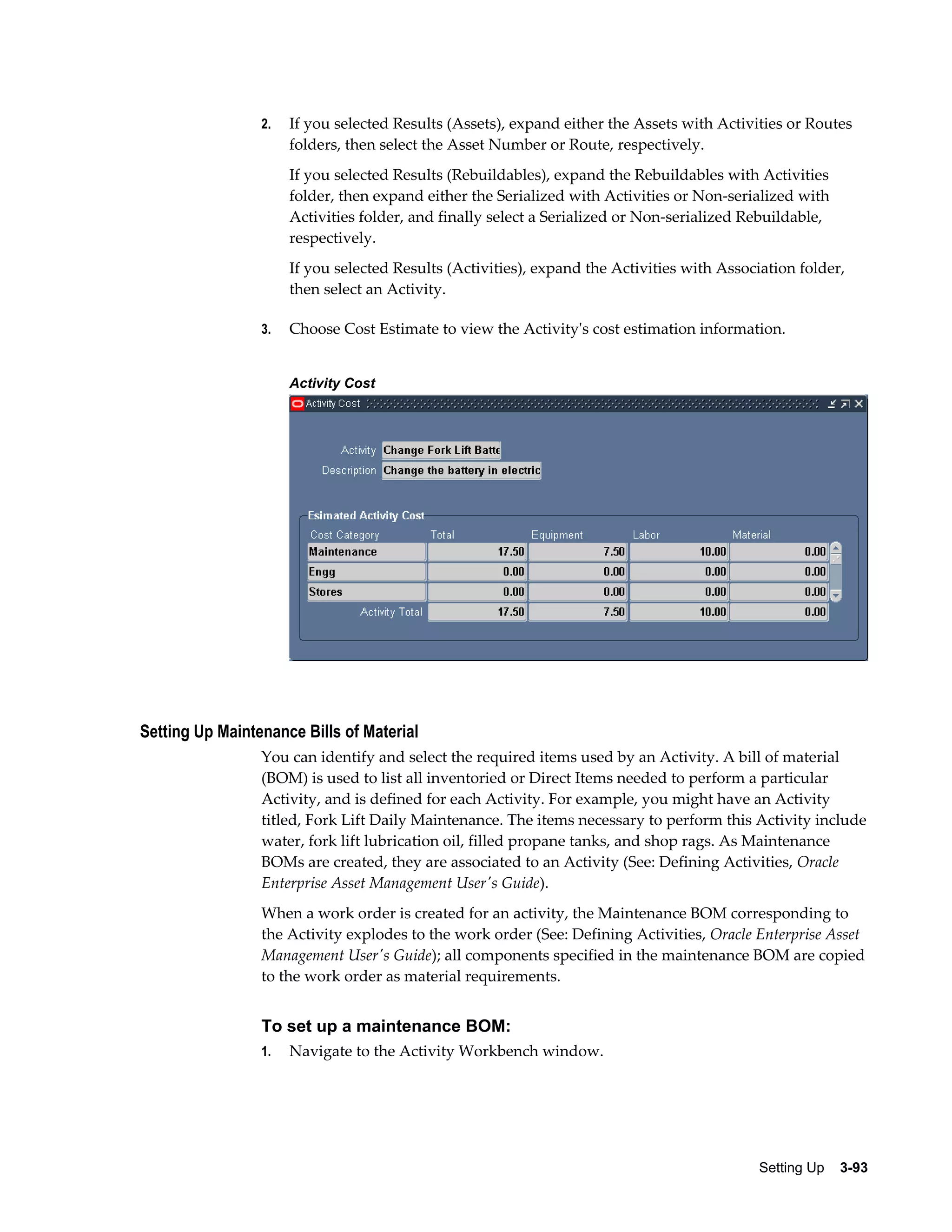 2.

If you selected Results (Assets), expand either the Assets with Activities or Routes
folders, then select the Asset Number or Route, respectively.
If you selected Results (Rebuildables), expand the Rebuildables with Activities
folder, then expand either the Serialized with Activities or Non-serialized with
Activities folder, and finally select a Serialized or Non-serialized Rebuildable,
respectively.
If you selected Results (Activities), expand the Activities with Association folder,
then select an Activity.

3.

Choose Cost Estimate to view the Activity's cost estimation information.
Activity Cost

Setting Up Maintenance Bills of Material
You can identify and select the required items used by an Activity. A bill of material
(BOM) is used to list all inventoried or Direct Items needed to perform a particular
Activity, and is defined for each Activity. For example, you might have an Activity
titled, Fork Lift Daily Maintenance. The items necessary to perform this Activity include
water, fork lift lubrication oil, filled propane tanks, and shop rags. As Maintenance
BOMs are created, they are associated to an Activity (See: Defining Activities, Oracle
Enterprise Asset Management User's Guide).
When a work order is created for an activity, the Maintenance BOM corresponding to
the Activity explodes to the work order (See: Defining Activities, Oracle Enterprise Asset
Management User's Guide); all components specified in the maintenance BOM are copied
to the work order as material requirements.

To set up a maintenance BOM:
1.

Navigate to the Activity Workbench window.

Setting Up    3-93

 