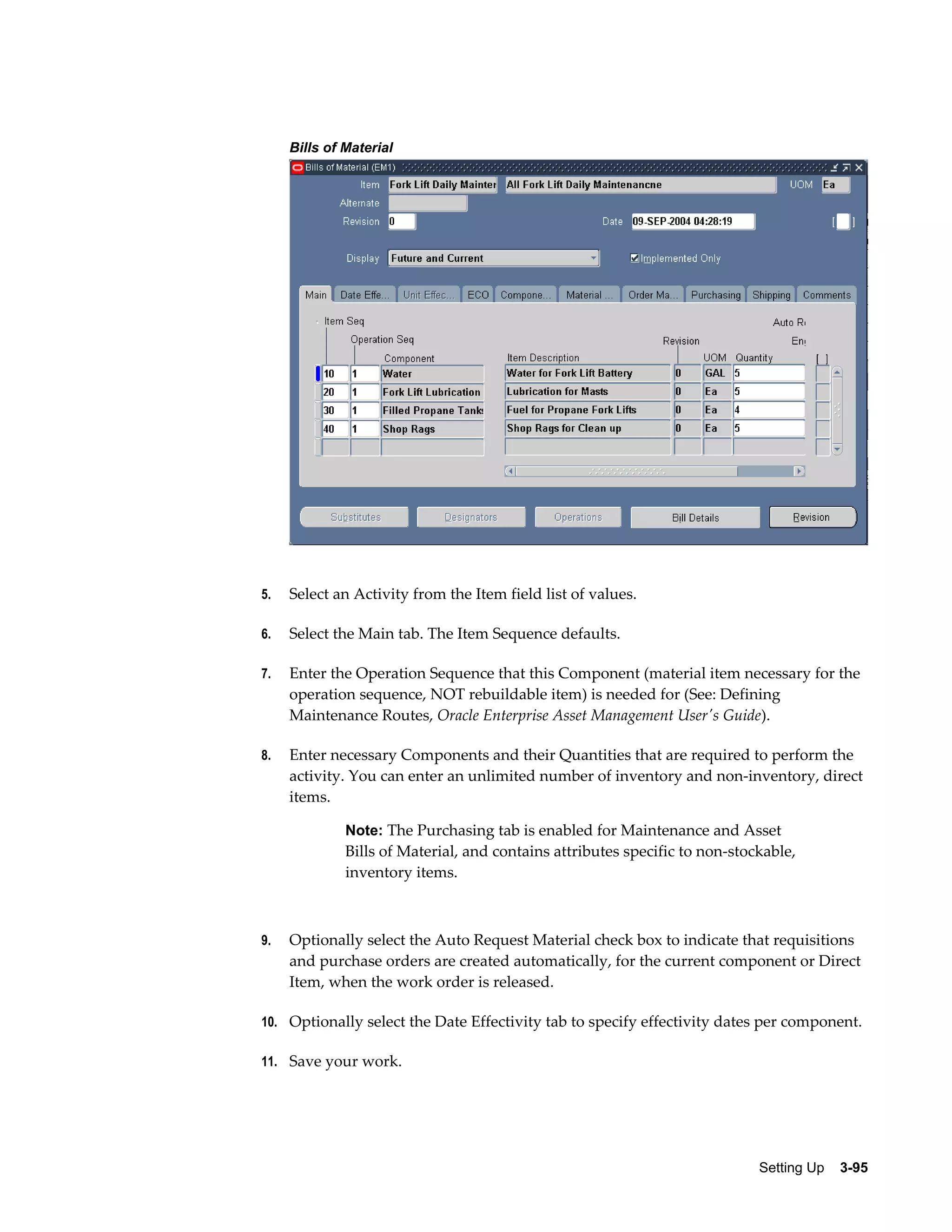 Bills of Material

5.

Select an Activity from the Item field list of values.

6.

Select the Main tab. The Item Sequence defaults.

7.

Enter the Operation Sequence that this Component (material item necessary for the
operation sequence, NOT rebuildable item) is needed for (See: Defining
Maintenance Routes, Oracle Enterprise Asset Management User's Guide).

8.

Enter necessary Components and their Quantities that are required to perform the
activity. You can enter an unlimited number of inventory and non-inventory, direct
items.
Note: The Purchasing tab is enabled for Maintenance and Asset

Bills of Material, and contains attributes specific to non-stockable,
inventory items.

9.

Optionally select the Auto Request Material check box to indicate that requisitions
and purchase orders are created automatically, for the current component or Direct
Item, when the work order is released.

10. Optionally select the Date Effectivity tab to specify effectivity dates per component.
11. Save your work.

Setting Up    3-95

 