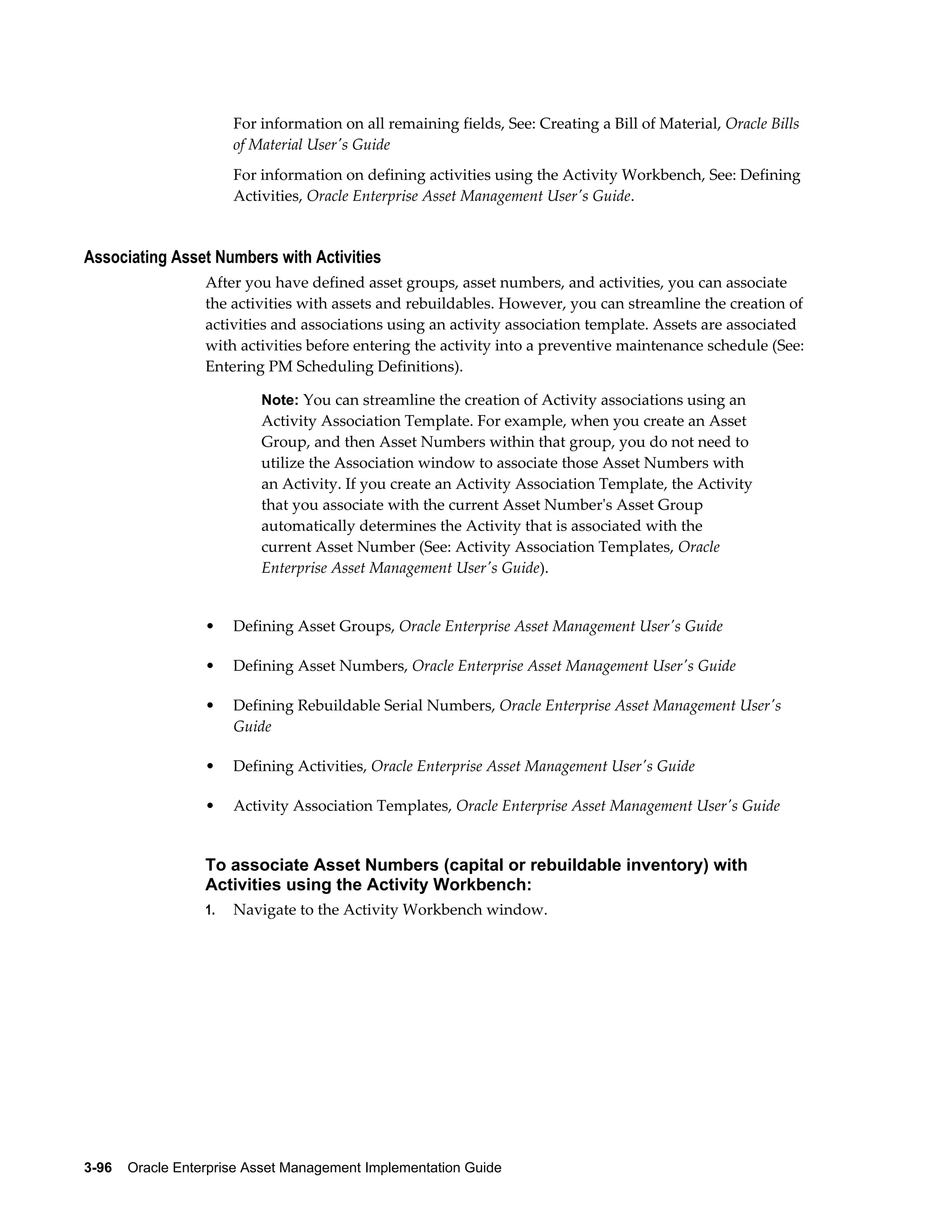 For information on all remaining fields, See: Creating a Bill of Material, Oracle Bills
of Material User's Guide
For information on defining activities using the Activity Workbench, See: Defining
Activities, Oracle Enterprise Asset Management User's Guide.

Associating Asset Numbers with Activities
After you have defined asset groups, asset numbers, and activities, you can associate
the activities with assets and rebuildables. However, you can streamline the creation of
activities and associations using an activity association template. Assets are associated
with activities before entering the activity into a preventive maintenance schedule (See:
Entering PM Scheduling Definitions).
Note: You can streamline the creation of Activity associations using an

Activity Association Template. For example, when you create an Asset
Group, and then Asset Numbers within that group, you do not need to
utilize the Association window to associate those Asset Numbers with
an Activity. If you create an Activity Association Template, the Activity
that you associate with the current Asset Number's Asset Group
automatically determines the Activity that is associated with the
current Asset Number (See: Activity Association Templates, Oracle
Enterprise Asset Management User's Guide).

•

Defining Asset Groups, Oracle Enterprise Asset Management User's Guide

•

Defining Asset Numbers, Oracle Enterprise Asset Management User's Guide

•

Defining Rebuildable Serial Numbers, Oracle Enterprise Asset Management User's
Guide

•

Defining Activities, Oracle Enterprise Asset Management User's Guide

•

Activity Association Templates, Oracle Enterprise Asset Management User's Guide

To associate Asset Numbers (capital or rebuildable inventory) with
Activities using the Activity Workbench:
1.

Navigate to the Activity Workbench window.

3-96    Oracle Enterprise Asset Management Implementation Guide

 