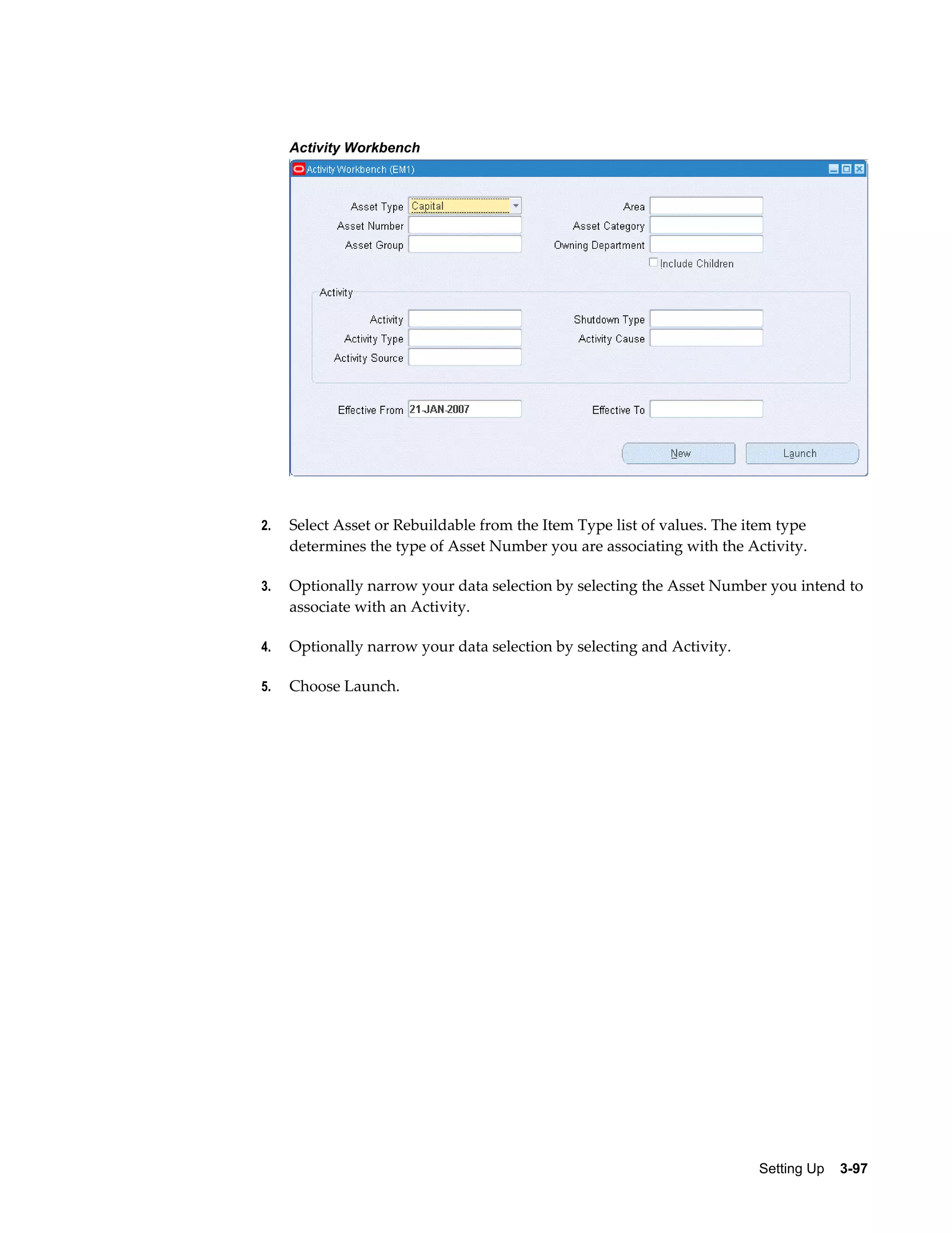 Activity Workbench

2.

Select Asset or Rebuildable from the Item Type list of values. The item type
determines the type of Asset Number you are associating with the Activity.

3.

Optionally narrow your data selection by selecting the Asset Number you intend to
associate with an Activity.

4.

Optionally narrow your data selection by selecting and Activity.

5.

Choose Launch.

Setting Up    3-97

 