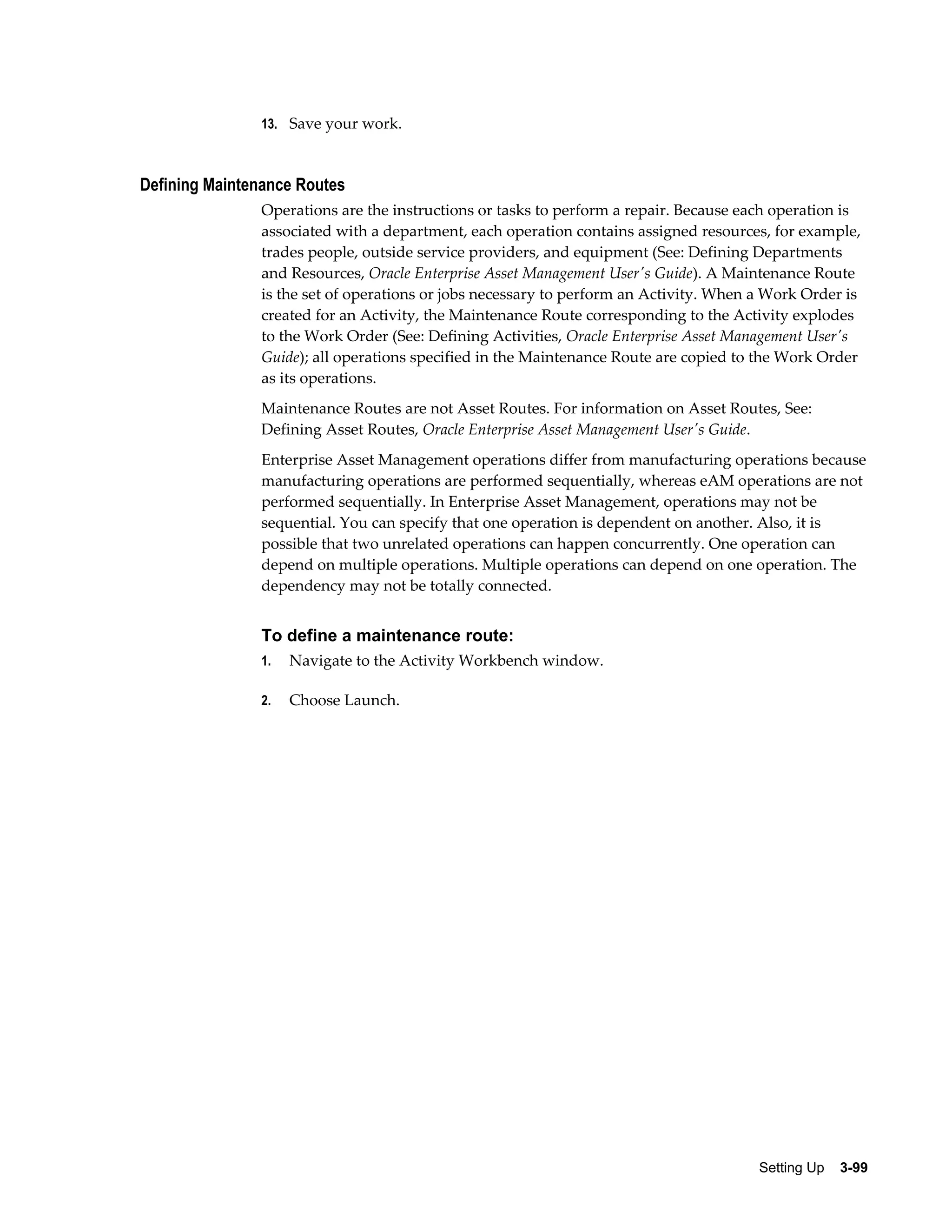 13. Save your work.

Defining Maintenance Routes
Operations are the instructions or tasks to perform a repair. Because each operation is
associated with a department, each operation contains assigned resources, for example,
trades people, outside service providers, and equipment (See: Defining Departments
and Resources, Oracle Enterprise Asset Management User's Guide). A Maintenance Route
is the set of operations or jobs necessary to perform an Activity. When a Work Order is
created for an Activity, the Maintenance Route corresponding to the Activity explodes
to the Work Order (See: Defining Activities, Oracle Enterprise Asset Management User's
Guide); all operations specified in the Maintenance Route are copied to the Work Order
as its operations.
Maintenance Routes are not Asset Routes. For information on Asset Routes, See:
Defining Asset Routes, Oracle Enterprise Asset Management User's Guide.
Enterprise Asset Management operations differ from manufacturing operations because
manufacturing operations are performed sequentially, whereas eAM operations are not
performed sequentially. In Enterprise Asset Management, operations may not be
sequential. You can specify that one operation is dependent on another. Also, it is
possible that two unrelated operations can happen concurrently. One operation can
depend on multiple operations. Multiple operations can depend on one operation. The
dependency may not be totally connected.

To define a maintenance route:
1.

Navigate to the Activity Workbench window.

2.

Choose Launch.

Setting Up    3-99

 