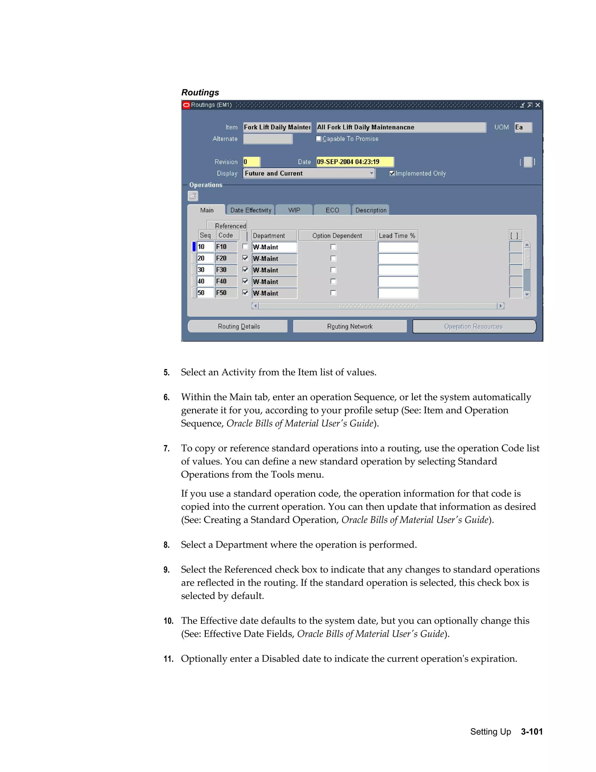 Routings

5.

Select an Activity from the Item list of values.

6.

Within the Main tab, enter an operation Sequence, or let the system automatically
generate it for you, according to your profile setup (See: Item and Operation
Sequence, Oracle Bills of Material User's Guide).

7.

To copy or reference standard operations into a routing, use the operation Code list
of values. You can define a new standard operation by selecting Standard
Operations from the Tools menu.
If you use a standard operation code, the operation information for that code is
copied into the current operation. You can then update that information as desired
(See: Creating a Standard Operation, Oracle Bills of Material User's Guide).

8.

Select a Department where the operation is performed.

9.

Select the Referenced check box to indicate that any changes to standard operations
are reflected in the routing. If the standard operation is selected, this check box is
selected by default.

10. The Effective date defaults to the system date, but you can optionally change this

(See: Effective Date Fields, Oracle Bills of Material User's Guide).
11. Optionally enter a Disabled date to indicate the current operation's expiration.

Setting Up    3-101

 