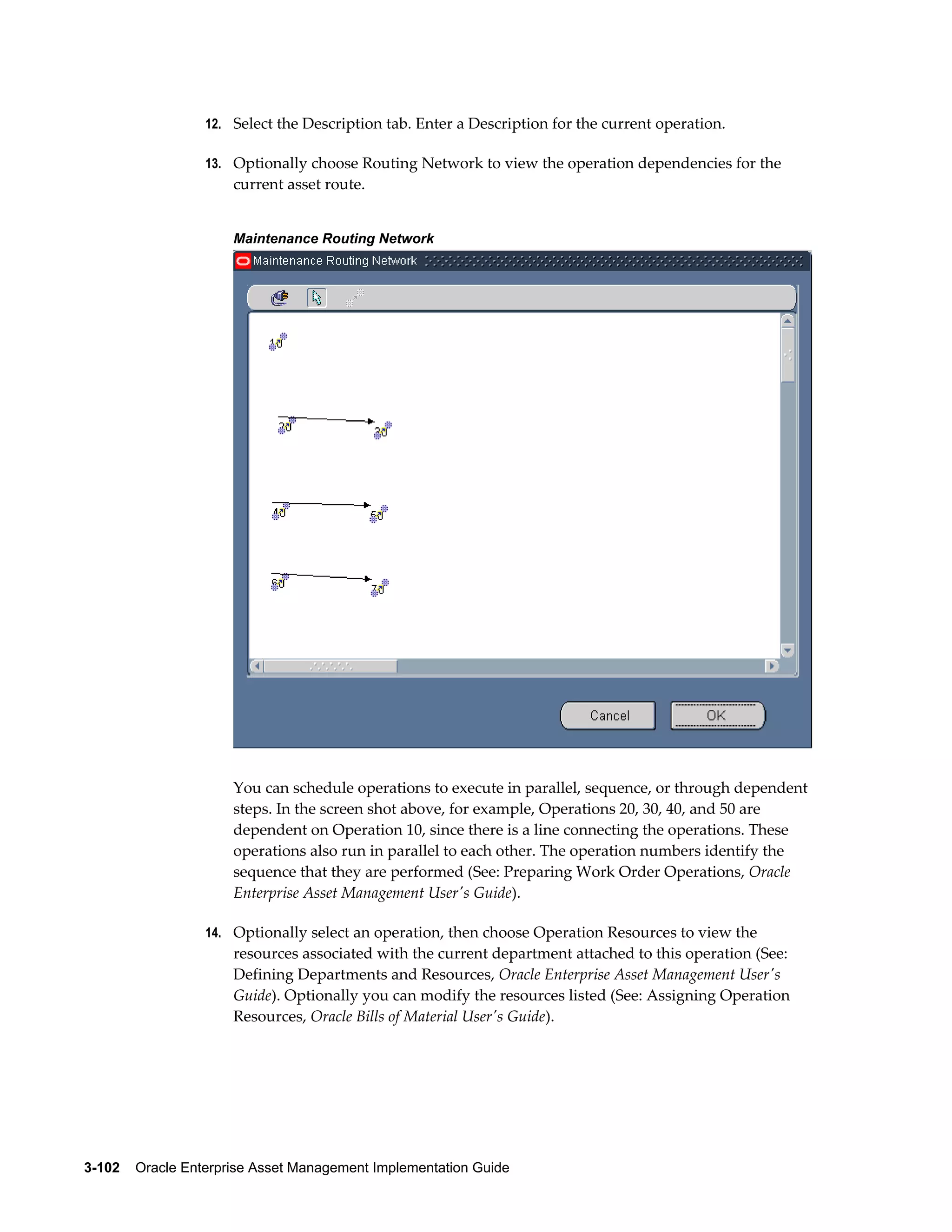 12. Select the Description tab. Enter a Description for the current operation.
13. Optionally choose Routing Network to view the operation dependencies for the

current asset route.
Maintenance Routing Network

You can schedule operations to execute in parallel, sequence, or through dependent
steps. In the screen shot above, for example, Operations 20, 30, 40, and 50 are
dependent on Operation 10, since there is a line connecting the operations. These
operations also run in parallel to each other. The operation numbers identify the
sequence that they are performed (See: Preparing Work Order Operations, Oracle
Enterprise Asset Management User's Guide).
14. Optionally select an operation, then choose Operation Resources to view the

resources associated with the current department attached to this operation (See:
Defining Departments and Resources, Oracle Enterprise Asset Management User's
Guide). Optionally you can modify the resources listed (See: Assigning Operation
Resources, Oracle Bills of Material User's Guide).

3-102    Oracle Enterprise Asset Management Implementation Guide

 