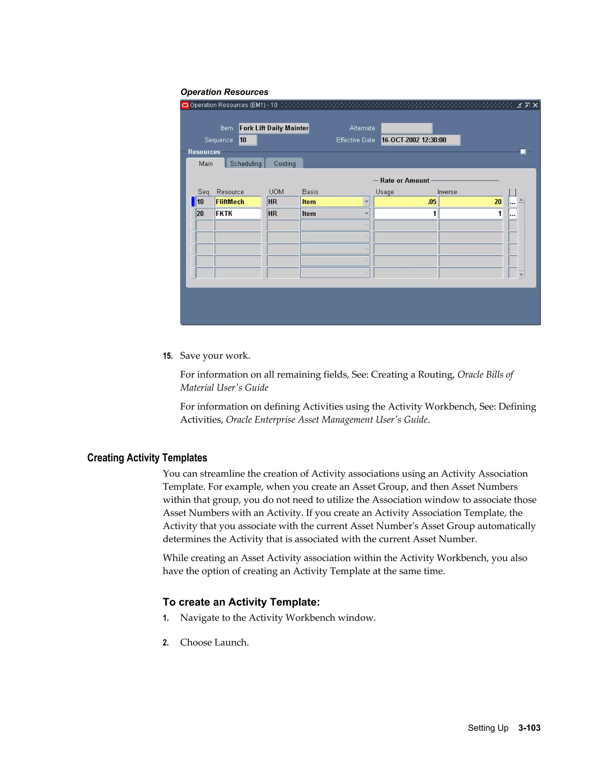 Operation Resources

15. Save your work.

For information on all remaining fields, See: Creating a Routing, Oracle Bills of
Material User's Guide
For information on defining Activities using the Activity Workbench, See: Defining
Activities, Oracle Enterprise Asset Management User's Guide.

Creating Activity Templates
You can streamline the creation of Activity associations using an Activity Association
Template. For example, when you create an Asset Group, and then Asset Numbers
within that group, you do not need to utilize the Association window to associate those
Asset Numbers with an Activity. If you create an Activity Association Template, the
Activity that you associate with the current Asset Number's Asset Group automatically
determines the Activity that is associated with the current Asset Number.
While creating an Asset Activity association within the Activity Workbench, you also
have the option of creating an Activity Template at the same time.

To create an Activity Template:
1.

Navigate to the Activity Workbench window.

2.

Choose Launch.

Setting Up    3-103

 