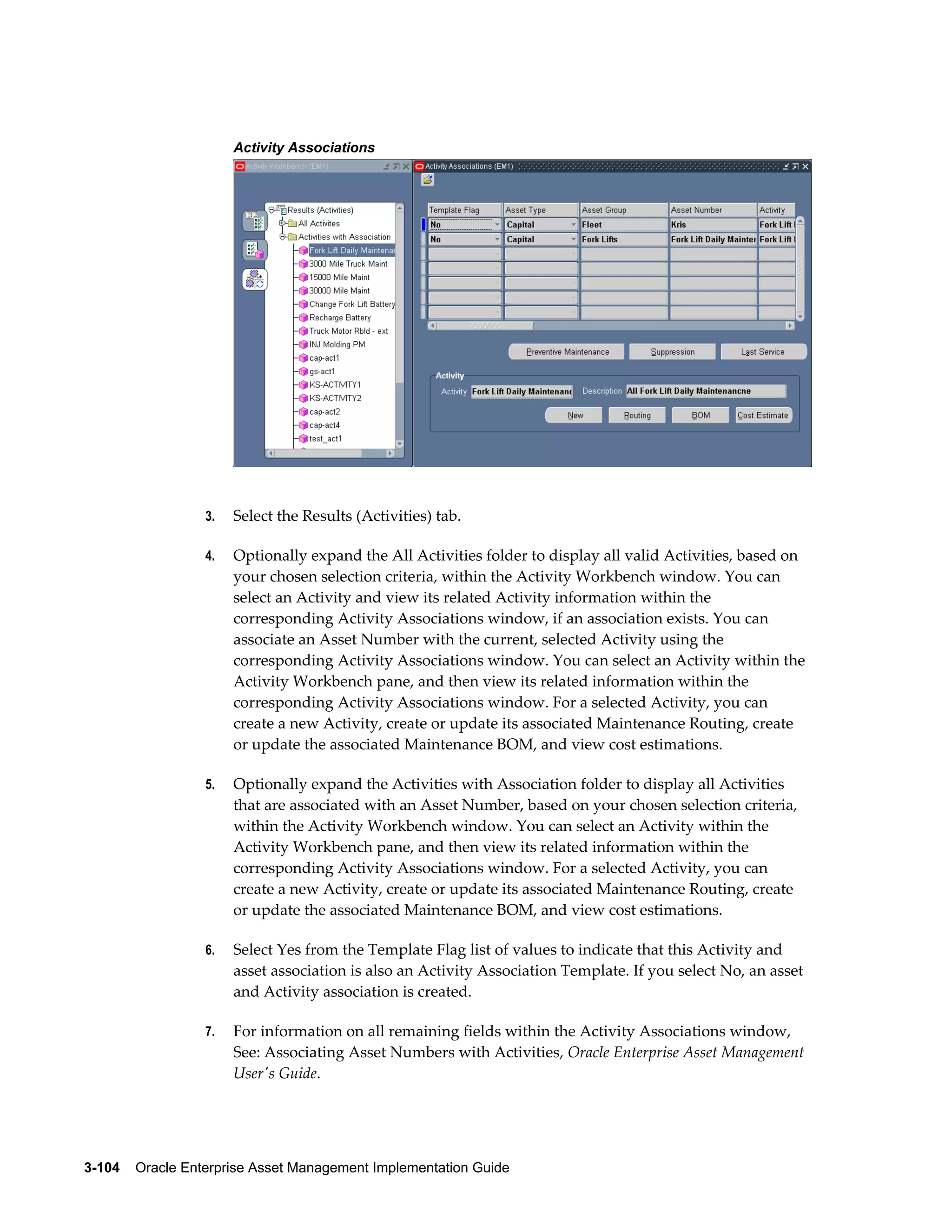 Activity Associations

3.

Select the Results (Activities) tab.

4.

Optionally expand the All Activities folder to display all valid Activities, based on
your chosen selection criteria, within the Activity Workbench window. You can
select an Activity and view its related Activity information within the
corresponding Activity Associations window, if an association exists. You can
associate an Asset Number with the current, selected Activity using the
corresponding Activity Associations window. You can select an Activity within the
Activity Workbench pane, and then view its related information within the
corresponding Activity Associations window. For a selected Activity, you can
create a new Activity, create or update its associated Maintenance Routing, create
or update the associated Maintenance BOM, and view cost estimations.

5.

Optionally expand the Activities with Association folder to display all Activities
that are associated with an Asset Number, based on your chosen selection criteria,
within the Activity Workbench window. You can select an Activity within the
Activity Workbench pane, and then view its related information within the
corresponding Activity Associations window. For a selected Activity, you can
create a new Activity, create or update its associated Maintenance Routing, create
or update the associated Maintenance BOM, and view cost estimations.

6.

Select Yes from the Template Flag list of values to indicate that this Activity and
asset association is also an Activity Association Template. If you select No, an asset
and Activity association is created.

7.

For information on all remaining fields within the Activity Associations window,
See: Associating Asset Numbers with Activities, Oracle Enterprise Asset Management
User's Guide.

3-104    Oracle Enterprise Asset Management Implementation Guide

 