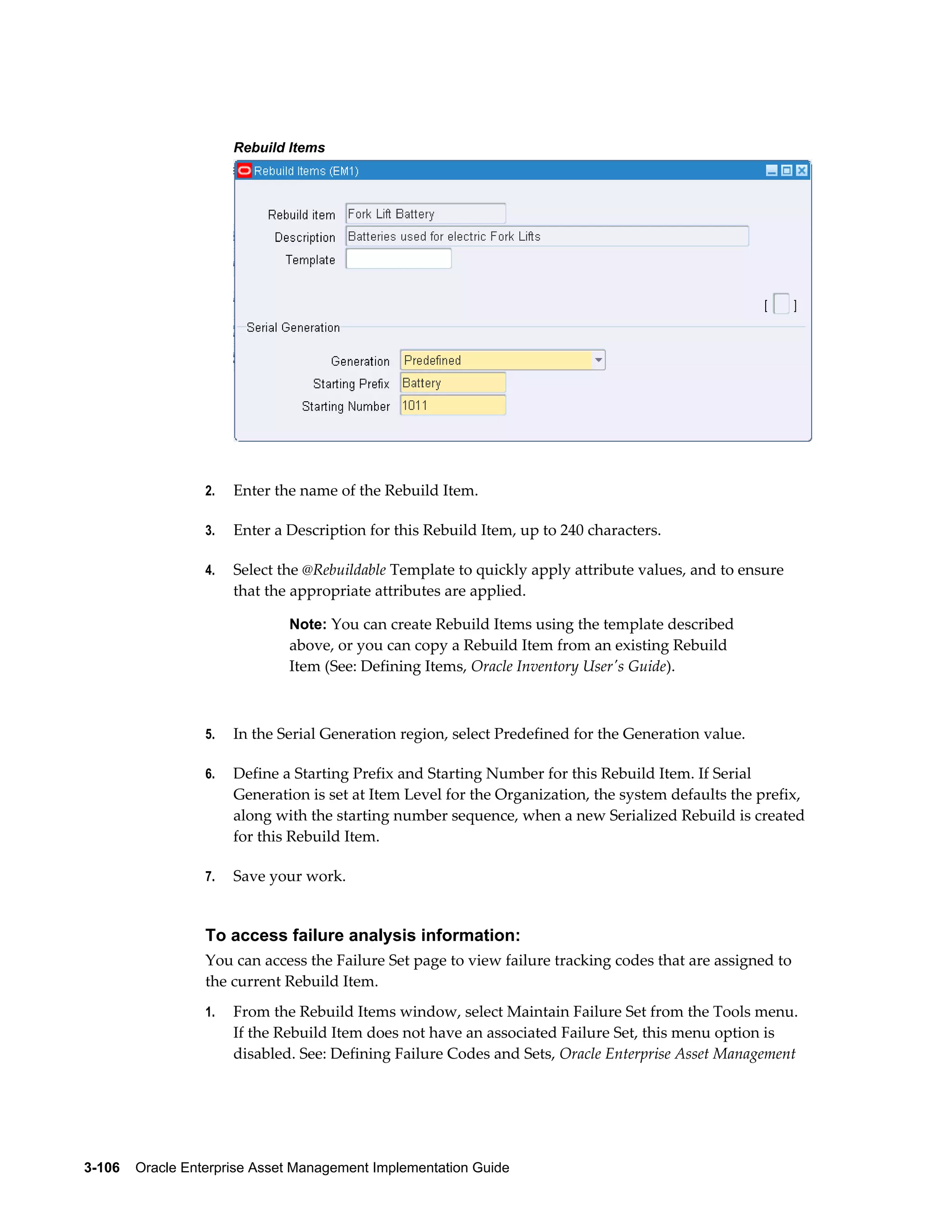 Rebuild Items

2.

Enter the name of the Rebuild Item.

3.

Enter a Description for this Rebuild Item, up to 240 characters.

4.

Select the @Rebuildable Template to quickly apply attribute values, and to ensure
that the appropriate attributes are applied.
Note: You can create Rebuild Items using the template described

above, or you can copy a Rebuild Item from an existing Rebuild
Item (See: Defining Items, Oracle Inventory User's Guide).

5.

In the Serial Generation region, select Predefined for the Generation value.

6.

Define a Starting Prefix and Starting Number for this Rebuild Item. If Serial
Generation is set at Item Level for the Organization, the system defaults the prefix,
along with the starting number sequence, when a new Serialized Rebuild is created
for this Rebuild Item.

7.

Save your work.

To access failure analysis information:
You can access the Failure Set page to view failure tracking codes that are assigned to
the current Rebuild Item.
1.

From the Rebuild Items window, select Maintain Failure Set from the Tools menu.
If the Rebuild Item does not have an associated Failure Set, this menu option is
disabled. See: Defining Failure Codes and Sets, Oracle Enterprise Asset Management

3-106    Oracle Enterprise Asset Management Implementation Guide

 