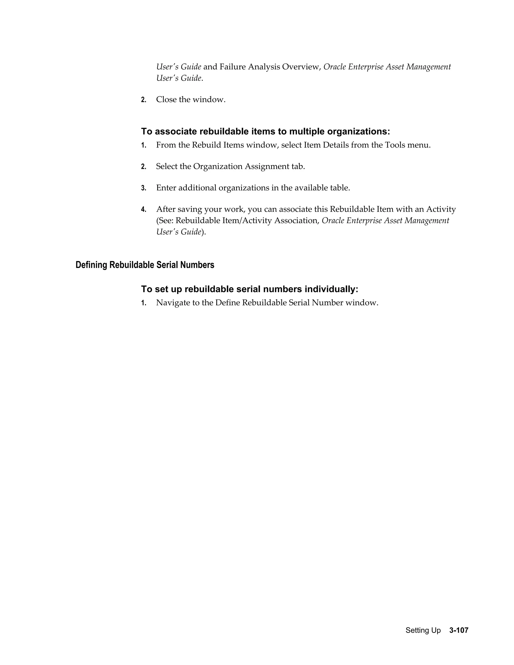 User's Guide and Failure Analysis Overview, Oracle Enterprise Asset Management
User's Guide.
2.

Close the window.

To associate rebuildable items to multiple organizations:
1.

From the Rebuild Items window, select Item Details from the Tools menu.

2.

Select the Organization Assignment tab.

3.

Enter additional organizations in the available table.

4.

After saving your work, you can associate this Rebuildable Item with an Activity
(See: Rebuildable Item/Activity Association, Oracle Enterprise Asset Management
User's Guide).

Defining Rebuildable Serial Numbers
To set up rebuildable serial numbers individually:
1.

Navigate to the Define Rebuildable Serial Number window.

Setting Up    3-107

 