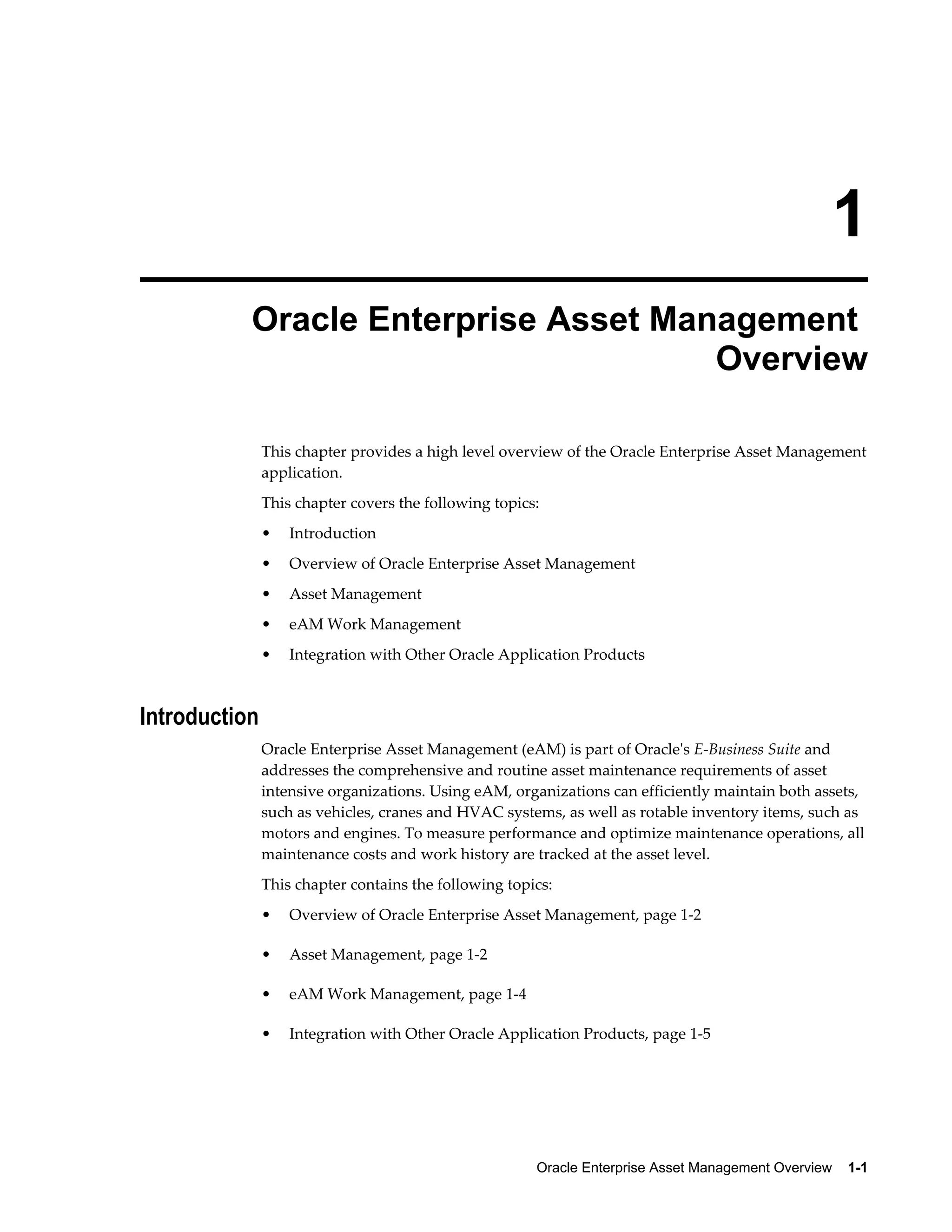 1
Oracle Enterprise Asset Management
Overview
This chapter provides a high level overview of the Oracle Enterprise Asset Management
application.
This chapter covers the following topics:
•

Introduction

•

Overview of Oracle Enterprise Asset Management

•

Asset Management

•

eAM Work Management

•

Integration with Other Oracle Application Products

Introduction
Oracle Enterprise Asset Management (eAM) is part of Oracle's E-Business Suite and
addresses the comprehensive and routine asset maintenance requirements of asset
intensive organizations. Using eAM, organizations can efficiently maintain both assets,
such as vehicles, cranes and HVAC systems, as well as rotable inventory items, such as
motors and engines. To measure performance and optimize maintenance operations, all
maintenance costs and work history are tracked at the asset level.
This chapter contains the following topics:
•

Overview of Oracle Enterprise Asset Management, page 1-2

•

Asset Management, page 1-2

•

eAM Work Management, page 1-4

•

Integration with Other Oracle Application Products, page 1-5

Oracle Enterprise Asset Management Overview    1-1

 