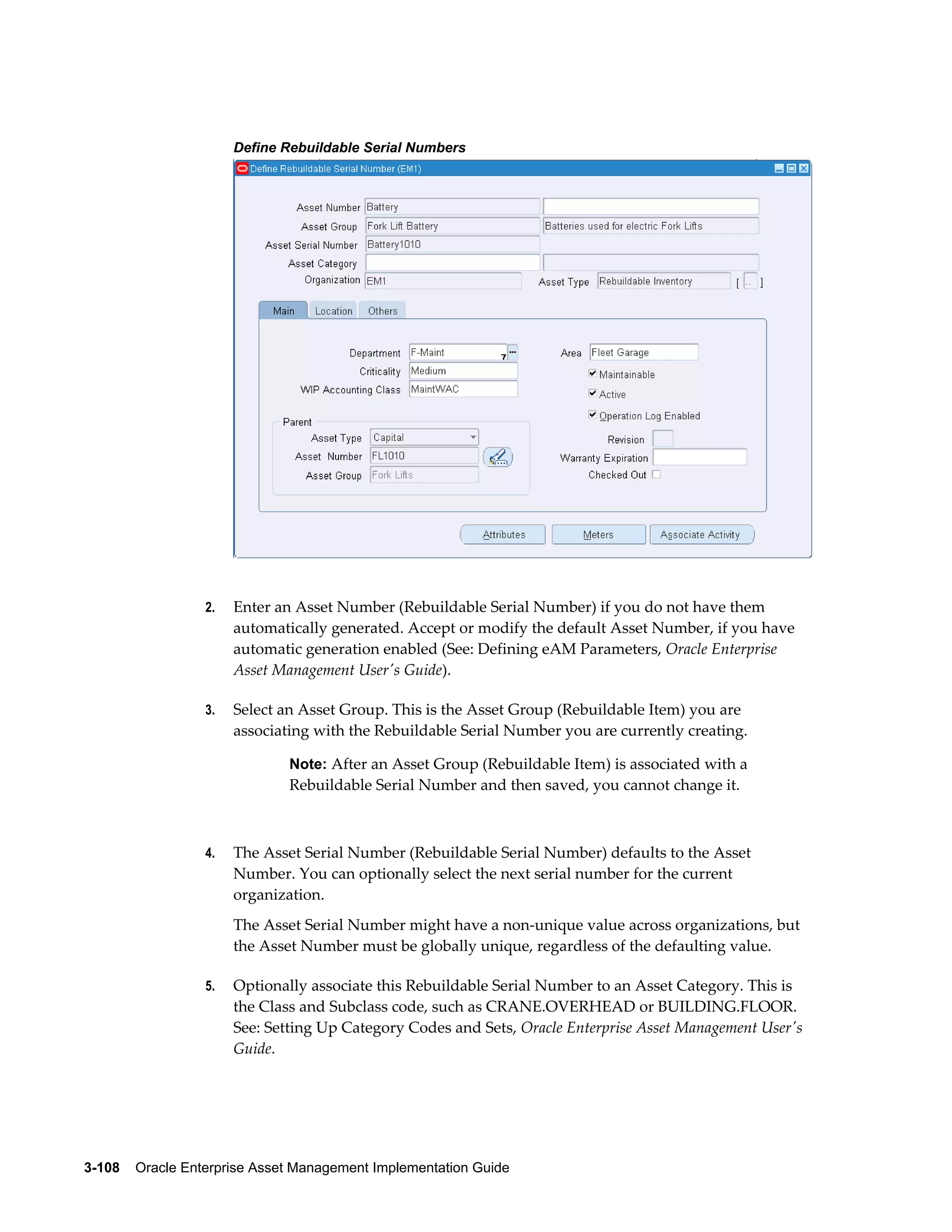 Define Rebuildable Serial Numbers

2.

Enter an Asset Number (Rebuildable Serial Number) if you do not have them
automatically generated. Accept or modify the default Asset Number, if you have
automatic generation enabled (See: Defining eAM Parameters, Oracle Enterprise
Asset Management User's Guide).

3.

Select an Asset Group. This is the Asset Group (Rebuildable Item) you are
associating with the Rebuildable Serial Number you are currently creating.
Note: After an Asset Group (Rebuildable Item) is associated with a

Rebuildable Serial Number and then saved, you cannot change it.

4.

The Asset Serial Number (Rebuildable Serial Number) defaults to the Asset
Number. You can optionally select the next serial number for the current
organization.
The Asset Serial Number might have a non-unique value across organizations, but
the Asset Number must be globally unique, regardless of the defaulting value.

5.

Optionally associate this Rebuildable Serial Number to an Asset Category. This is
the Class and Subclass code, such as CRANE.OVERHEAD or BUILDING.FLOOR.
See: Setting Up Category Codes and Sets, Oracle Enterprise Asset Management User's
Guide.

3-108    Oracle Enterprise Asset Management Implementation Guide

 
