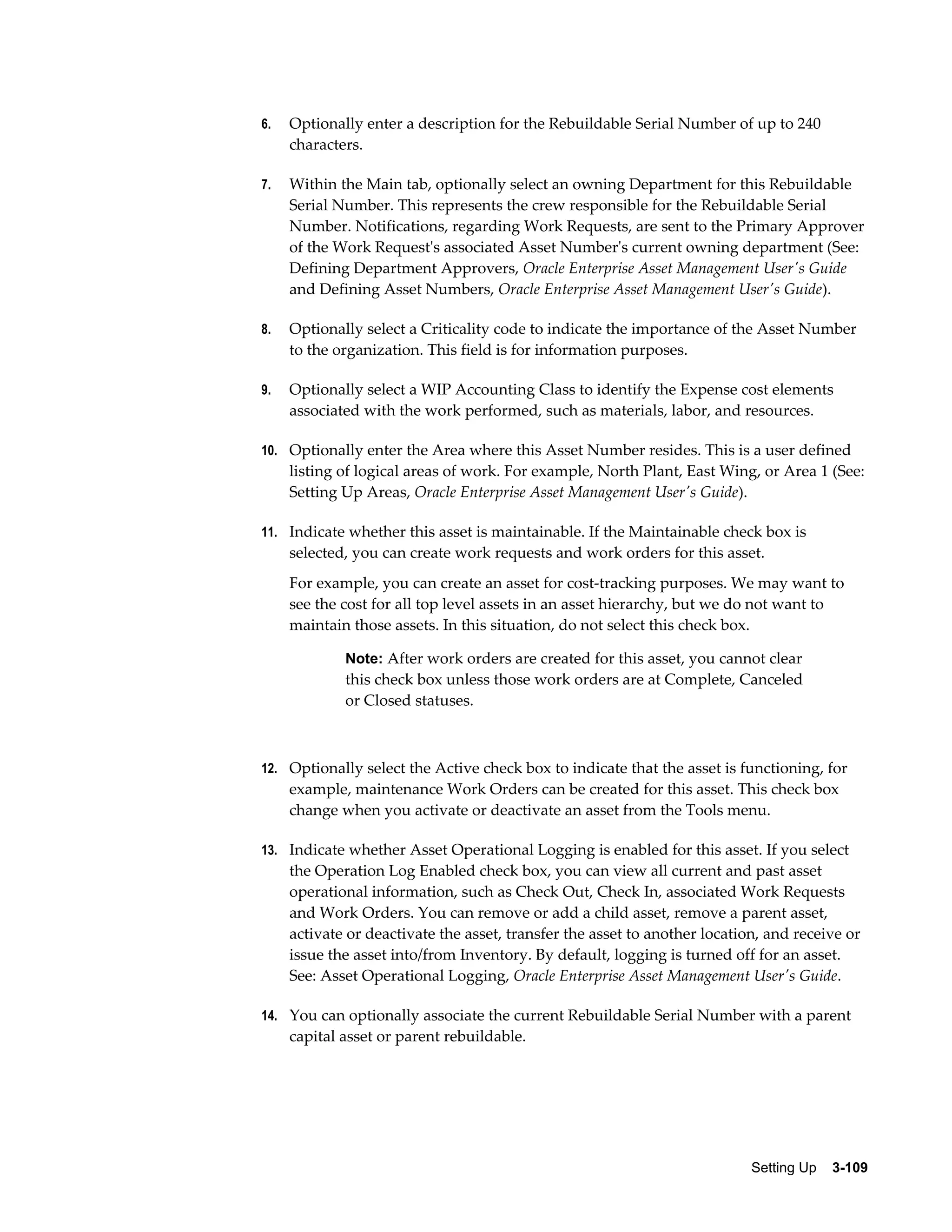 6.

Optionally enter a description for the Rebuildable Serial Number of up to 240
characters.

7.

Within the Main tab, optionally select an owning Department for this Rebuildable
Serial Number. This represents the crew responsible for the Rebuildable Serial
Number. Notifications, regarding Work Requests, are sent to the Primary Approver
of the Work Request's associated Asset Number's current owning department (See:
Defining Department Approvers, Oracle Enterprise Asset Management User's Guide
and Defining Asset Numbers, Oracle Enterprise Asset Management User's Guide).

8.

Optionally select a Criticality code to indicate the importance of the Asset Number
to the organization. This field is for information purposes.

9.

Optionally select a WIP Accounting Class to identify the Expense cost elements
associated with the work performed, such as materials, labor, and resources.

10. Optionally enter the Area where this Asset Number resides. This is a user defined

listing of logical areas of work. For example, North Plant, East Wing, or Area 1 (See:
Setting Up Areas, Oracle Enterprise Asset Management User's Guide).
11. Indicate whether this asset is maintainable. If the Maintainable check box is

selected, you can create work requests and work orders for this asset.
For example, you can create an asset for cost-tracking purposes. We may want to
see the cost for all top level assets in an asset hierarchy, but we do not want to
maintain those assets. In this situation, do not select this check box.
Note: After work orders are created for this asset, you cannot clear

this check box unless those work orders are at Complete, Canceled
or Closed statuses.

12. Optionally select the Active check box to indicate that the asset is functioning, for

example, maintenance Work Orders can be created for this asset. This check box
change when you activate or deactivate an asset from the Tools menu.
13. Indicate whether Asset Operational Logging is enabled for this asset. If you select

the Operation Log Enabled check box, you can view all current and past asset
operational information, such as Check Out, Check In, associated Work Requests
and Work Orders. You can remove or add a child asset, remove a parent asset,
activate or deactivate the asset, transfer the asset to another location, and receive or
issue the asset into/from Inventory. By default, logging is turned off for an asset.
See: Asset Operational Logging, Oracle Enterprise Asset Management User's Guide.
14. You can optionally associate the current Rebuildable Serial Number with a parent

capital asset or parent rebuildable.

Setting Up    3-109

 