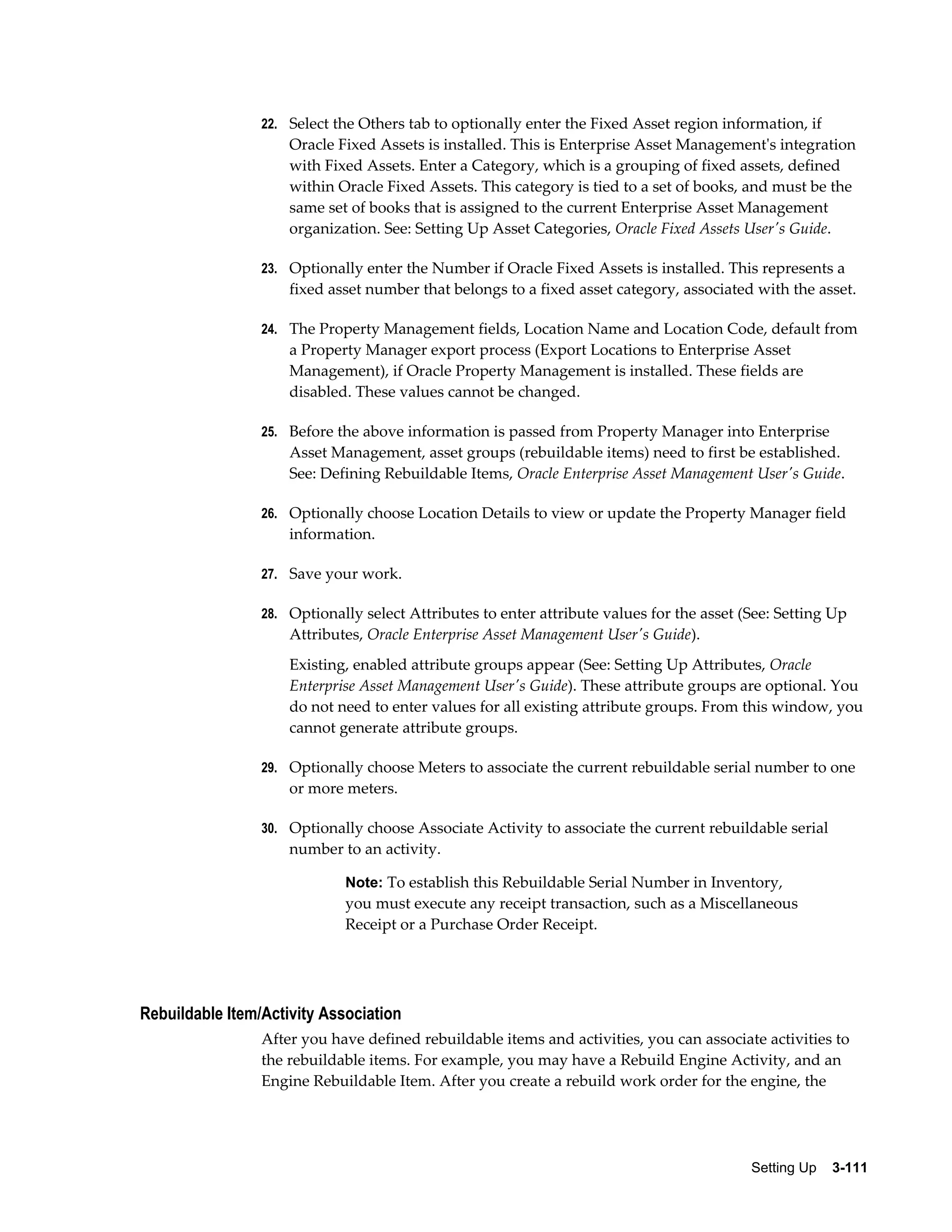 22. Select the Others tab to optionally enter the Fixed Asset region information, if

Oracle Fixed Assets is installed. This is Enterprise Asset Management's integration
with Fixed Assets. Enter a Category, which is a grouping of fixed assets, defined
within Oracle Fixed Assets. This category is tied to a set of books, and must be the
same set of books that is assigned to the current Enterprise Asset Management
organization. See: Setting Up Asset Categories, Oracle Fixed Assets User's Guide.
23. Optionally enter the Number if Oracle Fixed Assets is installed. This represents a

fixed asset number that belongs to a fixed asset category, associated with the asset.
24. The Property Management fields, Location Name and Location Code, default from

a Property Manager export process (Export Locations to Enterprise Asset
Management), if Oracle Property Management is installed. These fields are
disabled. These values cannot be changed.
25. Before the above information is passed from Property Manager into Enterprise

Asset Management, asset groups (rebuildable items) need to first be established.
See: Defining Rebuildable Items, Oracle Enterprise Asset Management User's Guide.
26. Optionally choose Location Details to view or update the Property Manager field

information.
27. Save your work.
28. Optionally select Attributes to enter attribute values for the asset (See: Setting Up

Attributes, Oracle Enterprise Asset Management User's Guide).
Existing, enabled attribute groups appear (See: Setting Up Attributes, Oracle
Enterprise Asset Management User's Guide). These attribute groups are optional. You
do not need to enter values for all existing attribute groups. From this window, you
cannot generate attribute groups.
29. Optionally choose Meters to associate the current rebuildable serial number to one

or more meters.
30. Optionally choose Associate Activity to associate the current rebuildable serial

number to an activity.
Note: To establish this Rebuildable Serial Number in Inventory,

you must execute any receipt transaction, such as a Miscellaneous
Receipt or a Purchase Order Receipt.

Rebuildable Item/Activity Association
After you have defined rebuildable items and activities, you can associate activities to
the rebuildable items. For example, you may have a Rebuild Engine Activity, and an
Engine Rebuildable Item. After you create a rebuild work order for the engine, the

Setting Up    3-111

 