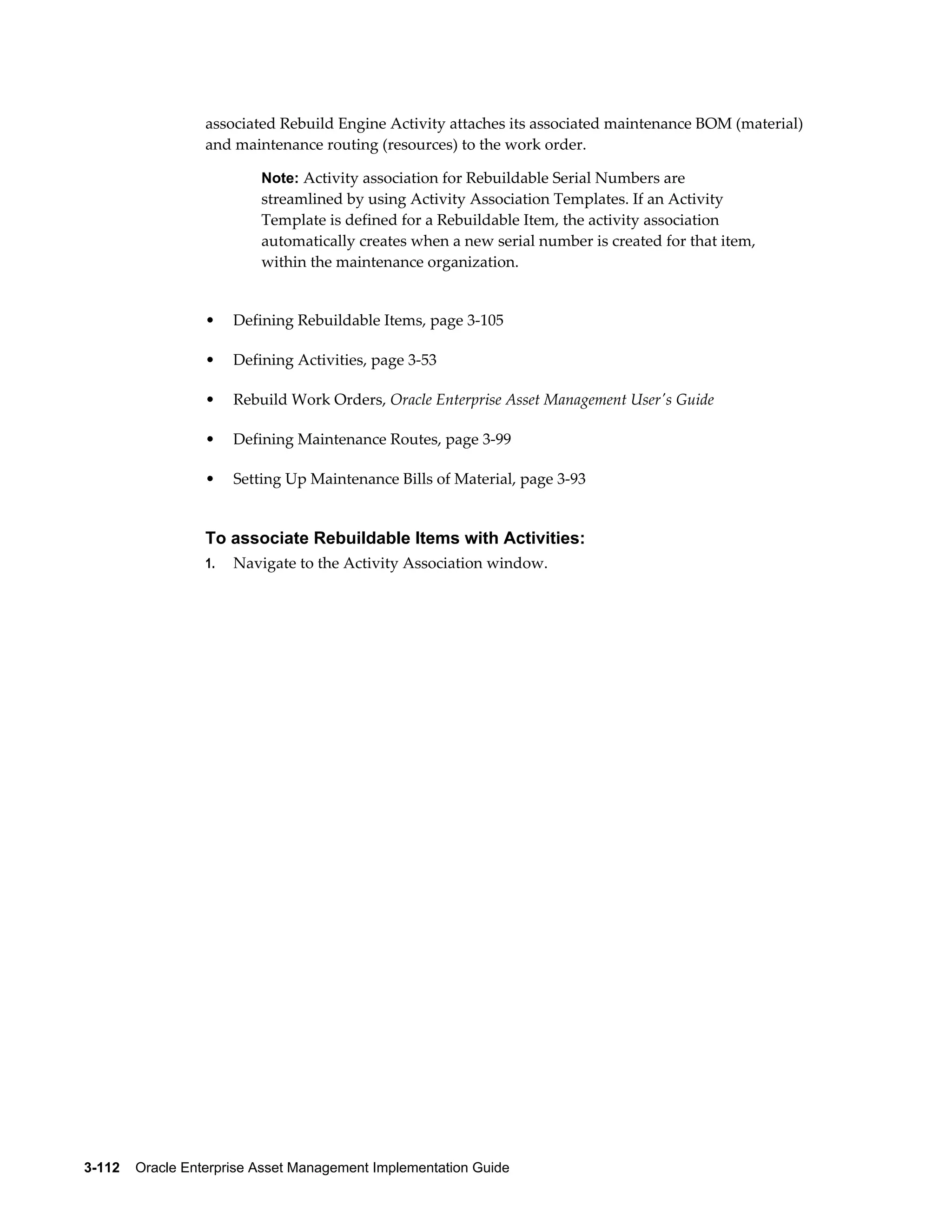 associated Rebuild Engine Activity attaches its associated maintenance BOM (material)
and maintenance routing (resources) to the work order.
Note: Activity association for Rebuildable Serial Numbers are

streamlined by using Activity Association Templates. If an Activity
Template is defined for a Rebuildable Item, the activity association
automatically creates when a new serial number is created for that item,
within the maintenance organization.

•

Defining Rebuildable Items, page 3-105

•

Defining Activities, page 3-53

•

Rebuild Work Orders, Oracle Enterprise Asset Management User's Guide

•

Defining Maintenance Routes, page 3-99

•

Setting Up Maintenance Bills of Material, page 3-93

To associate Rebuildable Items with Activities:
1.

Navigate to the Activity Association window.

3-112    Oracle Enterprise Asset Management Implementation Guide

 